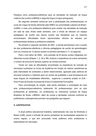 227



Perpétua como professora-referência para as atividades de tradução da língua
materna dos surdos (LIBRAS) e segunda língua (Língua portuguesa).
     No segundo semestre contou-se com a participação dos professores(as) no
curso de Língua de Sinais oferecido pela SMEC na universidade Luterana do Brasil -
ULBRA- e mais uma professora-referência para auxiliar nas atividades de tradução
em sala de aula. Ainda neste semestre, com o intuito de oferecer um espaço
pedagógico de auxílio aos alunos surdos nas disciplinas que os mesmos
encontrassem     dificuldades   foram   oportunizadas   oficinas    de   estudos   por
professores(as) titulares e professora substituta.
     No primeiro e segundo semestre de 2001, a escola permaneceu com o auxílio
de dois professores-referência e oficinas pedagógicas de auxílio de aprendizagem
com um universo de 13 alunos surdos no primeiro semestre e 11, no segundo.
     Para o ano letivo de 2002, uma previsão de l6 alunos surdos integrados em
diferentes turmas (Etapas 1, 2, 3A e 3B), embora a experiência de outros semestres
o número de procura foi sempre superior ao número previsto.
     Tendo em vista as dificuldades encontradas na experiência de inclusão de
alunos(as) surdos(as) no Curso de Suplência em função do mesmo caracterizar-se
pela intensidade de conteúdos a serem desenvolvidos, agravado pela carência de
recursos humanos e materiais para um ensino de qualidade o qual processa-se em
duas línguas de modalidades diferentes, sugere-se o presente projeto no EJA -
Anos Finais da Escola municipal de Ensino Fundamental Farroupilha.
     Para concretização do projeto, está sendo solicitado a contratação de mais
dois professores(as)-referência totalizando 04 professores(as) com os dois
profissionais já existentes, um professor(a) ou instrutor(a) surdo(a) de língua
Brasileira de Sinais -LIBRAS-, além de cursos e atividades culturais conforme as
justificativas e planejamento previsto nos parágrafos que seguem.


5- JUSTIFICATIVA


     A atual política educacional brasileira, sistematizada nas Leis de Diretrizes e
Bases (LDB), prevê a inclusão de alunos portadores de necessidades especiais no
ensino regular, o que tem provocado muita polêmica entre professores e
especialistas em educação.
 