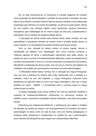 228



     De um lado posicionam-se os favoráveis à inclusão alegando tal iniciativa
como expressão da democratização e combate ao preconceito e exclusão; de outro
lado os que criticam a inclusão devido à falta de recursos materiais e de profissionais
preparados para oferecer um ensino de qualidade; os alunos os quais seriam vítimas
de uma política cujo principal objetivo seria economizar recursos financeiros
necessários para implantação de um ensino capaz de tudo isso, caracterizando o
desrespeito com os direitos de cidadania destes alunos.
      A educação de alunos surdos está inserida dentro deste contexto, em que
especialistas e educadores também se dividem entre a inclusão destes alunos no
ensino regular ou a necessidade de escolas somente para alunos surdos.
     Com ou sem inclusão de alunos surdos no ensino regular, tem-se a
necessidade de elaborar uma metodologia, bem como recursos humanos e
materiais capazes de tornar a aprendizagem significativa para estes alunos, na
medida em que o currículo é fundamentalmente elaborado a partir da perspectiva de
ouvintes caracterizando-o como um currículo alicerçado na perspectiva oral-auditiva,
dificultando a integração de alunos surdos uma vez que os mesmos não dispõem da
oralidade e da audição para acompanhar o processo de ensino-aprendizagem.
      A dificuldade destes alunos começa com a utilização da Língua Portuguesa,
uma vez que a estrutura da mesma está muito relacionada com a audição e a
oralidade. Como se isso não bastasse, a Língua Portuguesa coloca-se numa
perspectiva de segunda língua ou como uma língua estrangeira, visto que a língua
brasileira de sinais - LIBRAS - é considerada como a primeira língua ou língua
materna para os surdos.
     O espaço pedagógico para língua materna tem que ser garantido mediante a
presença de professor(a)-referência, professor(a) ou instrutor(a) surdo(a) de
LIBRAS, cursos, seminários e atividades culturais oferecidos para toda comunidade
escolar.
     Entende-se por professor(a)-referência, o professor(a) que realiza o trabalho
de tradução de ambas as línguas e de acompanhamento do processo de ensino-
aprendizagem do aluno, tanto em sala de aula, como em oficinas pedagógicas. A
presença deste profissional é indispensável na medida em que a aprendizagem
ocorre através da utilização de duas línguas com características diferentes.
 