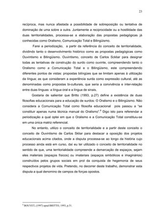 23



recíproca, mas nunca afastada a possibilidade de sobreposição ou tentativa de
dominação de uma sobre a outra. Juntamente a reciprocidade ou a hostilidade das
duas territorialidades, processa-se a elaboração das propostas pedagógicas já
conhecidas como Oralismo, Comunicação Total e Bilingüismo.
           Farei a periodização, a partir da referência do conceito de territorialidade,
dividindo tanto o desenvolvimento histórico como as propostas pedagógicas como
Ouvintismo e Bilingüismo. Ouvintismo, conceito de Carlos Sckliar para designar
todas as tentativas de construção do surdo como ouvinte, compreendendo tanto o
Oralismo como a Comunicação Total e o Bilingüismo, este compreendendo
diferentes pontos de vistas: propostas bilíngües que se limitam apenas à utilização
da língua; as que consideram a experiência surda como expressão cultural, até as
denominadas como propostas bi-culturais, que seria a convivência e inter-relação
entre duas línguas: a língua oral e a língua de sinais.
          Gostaria de salientar que Britto (1993, p.27) define a existência de duas
filosofias educacionais para a educação de surdos: O Oralismo e o Bilingüismo. Não
considera a Comunicação Total como filosofia educacional            pois passou a “se
constituir apenas numa técnica manual do Oralismo”.8 Digo isto para referendar a
periodização a qual optei em que o Oralismo e a Comunicação Total constituiu-se
em uma única matriz referencial.
          No entanto, utilizo o conceito de territorialidade e a partir deste conceito o
conceito de Ouvintismo de Carlos Skliar para destacar a oposição dos projetos
educacionais acima citados, onde a disputa processa-se ao longo da história cujo
processo ainda está em curso, daí eu ter utilizado o conceito de territorialidade no
sentido de que, uma territorialidade compreende a demarcação de espaços, sejam
eles materiais (espaços físicos) ou imateriais (espaços simbólicos e imaginários)
construídos pelos grupos sociais em prol da conquista de hegemonia de seus
respectivos projetos de vida. Pretendo, no decorrer deste trabalho, demonstrar esta
disputa a qual denomino de campos de forças opostos.




8
    BOUVET, (1997) apud BRITTO, 1993, p.31.
 