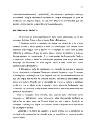 230



disciplinas visando construir o que FREIRE_ denomina como "ensino de uma língua
instrumental". Língua instrumental no sentido da Língua Portuguesa ser para os
surdos(as) uma segunda língua, ou seja, com dificuldades semelhantes que uma
pessoa enfrenta quando se aprende uma língua estrangeira.


6- REFERENCIAL TEÓRICO


       O processo de ensino-aprendizagem para surdos estabeleceu-se em três
propostas distintas: Oralismo, Comunicação Total e Bilingüísmo.
      O Oralismo enfatiza a aquisição da língua pela oralização e foi o mais
utilizado durante o século passado e atual. A Comunicação Total procura utilizar
diferentes metodologias com o objetivo de sociabilizar os surdos com ouvintes,
utilizando a oralidade, a lingua de sinais, gestos, mímica, bimodalismo e todas as
formas possíveis de comunicação. O principal objetivo da Comunicação Total é a
comunicação utilizando todas as modalidades possíveis para atingir esta meta.
Emprega uso simultâneo de duas línguas: sinais e orais sendo esta prática
conhecida como bimodalismo.
      O Bilingüismo parte da necessidade de interação da primeira e segunda
língua considerando a Língua de Sinais como primeira língua e a Língua Portuguesa
como segunda. A utilização das duas línguas é realizada em momentos distintos em
que uma língua não interfere na estrutura da outra. Referencia a comunidade surda
como uma cultura diferente, daí a valorização de respeito à cultura e identidade
surda em que o adulto surdo é apontado como elemento fundamental para
construção da identidade e educação de alunos surdos, elementos essenciais para
propostas educacionais.
    Para a realização deste trabalho, será utilizado como referencial teórico
norteador o     Bilingüismo, numa perspectiva sócio-interacionista conforme as
indicações de Alice Maria da Fonseca Freire em seu trabalho: Aquisição do
português como segunda língua: uma proposta de currículo para o Instituto Nacional
de Educação de Surdos.
     Utilizando-se da teoria de Vygotsky, a autora enfatiza que a construção do
conhecimento processa-se na interação entre os envolvidos no processo ensino-
aprendizagem.
 
