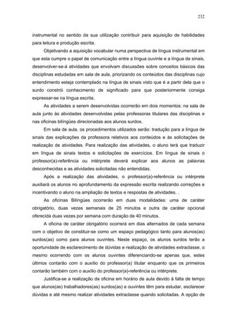 232



instrumental no sentido da sua utilização contribuir para aquisição de habilidades
para leitura e produção escrita.
     Objetivando a aquisição vocabular numa perspectiva de língua instrumental em
que esta cumpre o papel de comunicação entre a língua ouvinte e a língua de sinais,
desenvolver-se-á atividades que envolvam discussões sobre conceitos básicos das
disciplinas estudadas em sala de aula, priorizando os conteúdos das disciplinas cujo
entendimento esteja contemplado na língua de sinais visto que é a partir dela que o
surdo constrói conhecimento de significado para que posteriormente consiga
expressar-se na língua escrita.
     As atividades a serem desenvolvidas ocorrerão em dois momentos: na sala de
aula junto às atividades desenvolvidas pelas professoras titulares das disciplinas e
nas oficinas bilíngües direcionadas aos alunos surdos.
     Em sala de aula, os procedimentos utilizados serão: tradução para a língua de
sinais das explicações da professora relativos aos conteúdos e às solicitações de
realização de atividades. Para realização das atividades, o aluno terá que traduzir
em língua de sinais textos e solicitações de exercícios. Em língua de sinais o
professor(a)-referência ou intérprete deverá explicar aos alunos as palavras
desconhecidas e as atividades solicitadas não entendidas.
     Após a realização das atividades, o professor(a)-referência ou intérprete
auxiliará os alunos no aprofundamento da expressão escrita realizando correções e
incentivando o aluno na ampliação de textos e respostas de atividades. .
     As oficinas Bilíngües ocorrerão em duas modalidades: uma de caráter
obrigatório, duas vezes semanais de 25 minutos e outra de caráter opcional
oferecida duas vezes por semana com duração de 40 minutos.
     A oficina de caráter obrigatório ocorrerá em dias alternados de cada semana
com o objetivo de constituir-se como um espaço pedagógico tanto para alunos(as)
surdos(as) como para alunos ouvintes. Neste espaço, os alunos surdos terão a
oportunidade de esclarecimento de dúvidas e realização de atividades extraclasse, o
mesmo ocorrendo com os alunos ouvintes diferenciando-se apenas que, estes
últimos contarão com o auxílio do professor(a) titular enquanto que os primeiros
contarão também com o auxílio do professor(a)-referência ou intérprete.
     Justifica-se a realização da oficina em horário de aula devido à falta de tempo
que alunos(as) trabalhadores(as) surdos(as) e ouvintes têm para estudar, esclarecer
dúvidas e até mesmo realizar atividades extraclasse quando solicitadas. A opção de
 