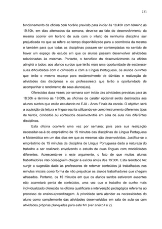 233



funcionamento da oficina com horário previsto para iniciar às 18:45h com término às
19:10h, em dias alternados da semana, deve-se ao fato do desenvolvimento da
mesma ocorrer em horário de aula com o intuito de nenhuma disciplina sair
prejudicada no que se refere ao tempo disponibilizado para a ocorrência da mesma
e também para que todas as disciplinas possam ser contempladas no sentido de
haver um espaço de estudo em que os alunos possam desenvolver atividades
relacionadas às mesmas. Portanto, o benefício do desenvolvimento da oficina
atingirá a todos: aos alunos surdos que terão mais uma oportunidade de esclarecer
suas dificuldades com o conteúdo e com a Língua Portuguesa, os alunos ouvintes
que terão o mesmo espaço para esclarecimento de dúvidas e realização de
atividades das disciplinas e os professores(a que terão a oportunidade de
acompanhar o rendimento de seus alunos(as).
      Oferecidas duas vezes por semana com início das atividades previstas para às
18:30h e término às 19:00h, as oficinas de caráter opcional serão destinadas aos
alunos surdos que estão estudando no EJA - Anos Finais da escola. O objetivo será
a aquisição da leitura e língua escrita utilizando-se como instrumento diferentes tipos
de textos, conceitos ou conteúdos desenvolvidos em sala de aula nas diferentes
disciplinas.
      Esta oficina ocorrerá uma vez por semana, pois para sua realização
necessitar-se-á do empréstimo de 15 minutos das disciplinas de Língua Portuguesa
e Matemática em um dos dias em que as mesmas são desenvolvidas. Justifica-se o
empréstimo de 15 minutos da disciplina de Língua Portuguesa dada a natureza do
trabalho a ser realizado envolvendo o estudo de duas línguas com modalidades
diferentes. Acrescenta-se a este argumento, o fato de que muitos alunos
trabalhadores não conseguem chegar à escola antes das 19:00h. Esta realidade fez
surgir a sugestão dada às professoras de retomar conteúdos já trabalhados nos
minutos iniciais como forma de não prejudicar os alunos trabalhadores que chegam
atrasados. Portanto, os 15 minutos em que os alunos surdos estiverem ausentes
não acarretará perda de conteúdos, uma vez que o trabalho de cunho mais
individualizado oferecido na oficina qualificará a intervenção pedagógica referente ao
processo de ensino-aprendizagem. A prioridade será atender as necessidades do
aluno como complemento das atividades desenvolvidas em sala de aula ou com
atividades próprias planejadas para este fim (ver anexo l e 2).
 