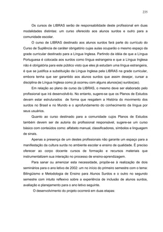235



     Os cursos de LIBRAS serão de responsabilidade deste profissional em duas
modalidades distintas: um curso oferecido aos alunos surdos e outro para a
comunidade escolar.
     O curso de LIBRAS destinado aos alunos surdos fará parte do currículo do
Curso de Suplência de caráter obrigatório cujas aulas ocuparão o mesmo espaço da
grade curricular destinado para a Língua Inglesa. Partindo da idéia de que a Língua
Portuguesa é colocada aos surdos como língua estrangeira e que a Língua Inglesa
não é obrigatória para este público visto que eles já estudam uma língua estrangeira,
é que se justifica a substituição da Língua Inglesa pela LIBRAS na grade curricular,
embora tenha que ser garantido aos alunos surdos que assim desejar, cursar a
disciplina de Língua Inglesa como já ocorreu com alguns alunos(as) surdos(as).
     Em relação ao plano de curso da LIBRAS, o mesmo deve ser elaborado pelo
profissional que irá desenvolvê-lo. No entanto, sugere-se que os Planos de Estudos
devam estar estruturados de forma que resgatem a História do movimento dos
surdos no Brasil e no Mundo e o aprofundamento do conhecimento da língua por
seus usuários.
     Quanto ao curso destinado para a comunidade cujos Planos de Estudos
também devem ser de autoria do profissional responsável, sugere-se um curso
básico com conteúdos como: alfabeto manual, classificadores, símbolos e linguagem
de sinais.
     Apenas a presença de um destes profissionais não garante um espaço para a
manifestação da cultura surda no ambiente escolar e ensino de qualidade. É preciso
oferecer ao corpo docente cursos de formação e recursos materiais que
instrumentalizem sua interação no processo de ensino-aprendizagem.
     Para sanar ou amenizar esta necessidade, propõe-se à realização de dois
seminários para o ano letivo de 2002: um no início do primeiro semestre com o tema:
Bilingüismo e Metodologia de Ensino para Alunos Surdos e o outro no segundo
semestre com intuito reflexivo sobre a experiência de inclusão de alunos surdos,
avaliação e planejamento para o ano letivo seguinte.
      O desenvolvimento do projeto ocorrerá em duas etapas:
 