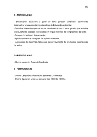 239



4 – METODOLOGIA


- Desenvolver atividades a partir do tema gerador "ambiente" objetivando
desenvolver uma proposta interdisciplinar de Educação Ambiental;
- Trabalhar diferentes tipos de textos relacionados com o tema gerador que envolva
leitura, reflexão pessoal, explicações em língua de sinais da compreensão do texto;
- Resumo do texto em língua escrita;
- Aprofundamento e correções da expressão escrita;
- Aplicações de desenhos, fotos para desenvolvimento de produções espontâneas
de textos.




5 – PÚBLICO ALVO


- Alunos surdos do Curso de Suplência.


6 - PERIODICIDADE


- Oficina Obrigatória: duas vezes semanais: 25 minutos
- Oficina Opcional: uma vez semanal das 18:30 às 19:00h .
 