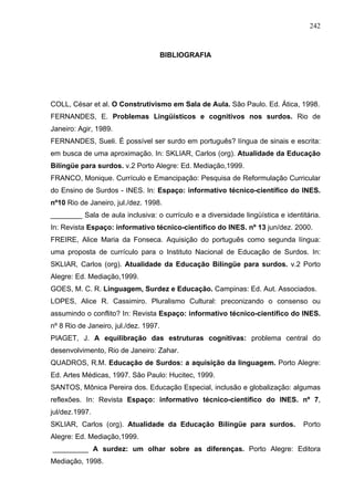 242



                                       BIBLIOGRAFIA




COLL, César et al. O Construtivismo em Sala de Aula. São Paulo. Ed. Ática, 1998.
FERNANDES, E. Problemas Lingüísticos e cognitivos nos surdos. Rio de
Janeiro: Agir, 1989.
FERNANDES, Sueli. É possível ser surdo em português? língua de sinais e escrita:
em busca de uma aproximação. In: SKLIAR, Carlos (org). Atualidade da Educação
Bilíngüe para surdos. v.2 Porto Alegre: Ed. Mediação,1999.
FRANCO, Monique. Currículo e Emancipação: Pesquisa de Reformulação Curricular
do Ensino de Surdos - INES. In: Espaço: informativo técnico-científico do INES.
nº10 Rio de Janeiro, jul./dez. 1998.
________ Sala de aula inclusiva: o currículo e a diversidade lingüística e identitária.
In: Revista Espaço: informativo técnico-científico do INES. nº 13 jun/dez. 2000.
FREIRE, Alice Maria da Fonseca. Aquisição do português como segunda língua:
uma proposta de currículo para o Instituto Nacional de Educação de Surdos. In:
SKLIAR, Carlos (org). Atualidade da Educação Bilíngüe para surdos. v.2 Porto
Alegre: Ed. Mediação,1999.
GOES, M. C. R. Linguagem, Surdez e Educação. Campinas: Ed. Aut. Associados.
LOPES, Alice R. Cassimiro. Pluralismo Cultural: preconizando o consenso ou
assumindo o conflito? In: Revista Espaço: informativo técnico-científico do INES.
nº 8 Rio de Janeiro, jul./dez. 1997.
PIAGET, J. A equilibração das estruturas cognitivas: problema central do
desenvolvimento, Rio de Janeiro: Zahar.
QUADROS, R.M. Educação de Surdos: a aquisição da linguagem. Porto Alegre:
Ed. Artes Médicas, 1997. São Paulo: Hucitec, 1999.
SANTOS, Mônica Pereira dos. Educação Especial, inclusão e globalização: algumas
reflexões. In: Revista Espaço: informativo técnico-científico do INES. nº 7,
jul/dez.1997.
SKLIAR, Carlos (org). Atualidade da Educação Bilíngüe para surdos.               Porto
Alegre: Ed. Mediação,1999.
_________ A surdez: um olhar sobre as diferenças. Porto Alegre: Editora
Mediação, 1998.
 