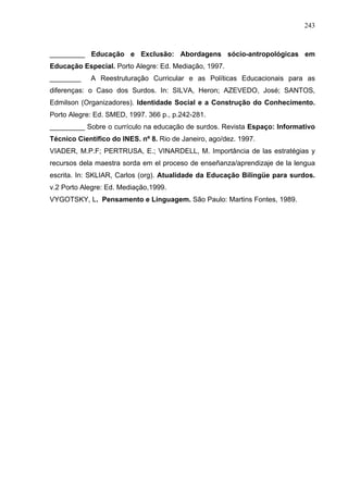 243



_________ Educação e Exclusão: Abordagens sócio-antropológicas em
Educação Especial. Porto Alegre: Ed. Mediação, 1997.
________    A Reestruturação Curricular e as Políticas Educacionais para as
diferenças: o Caso dos Surdos. In: SILVA, Heron; AZEVEDO, José; SANTOS,
Edmilson (Organizadores). Identidade Social e a Construção do Conhecimento.
Porto Alegre: Ed. SMED, 1997. 366 p., p.242-281.
_________ Sobre o currículo na educação de surdos. Revista Espaço: Informativo
Técnico Científico do INES. nº 8. Rio de Janeiro, ago/dez. 1997.
VIADER, M.P.F; PERTRUSA, E.; VINARDELL, M. Importância de las estratégias y
recursos dela maestra sorda em el proceso de enseñanza/aprendizaje de la lengua
escrita. In: SKLIAR, Carlos (org). Atualidade da Educação Bilíngüe para surdos.
v.2 Porto Alegre: Ed. Mediação,1999.
VYGOTSKY, L. Pensamento e Linguagem. São Paulo: Martins Fontes, 1989.
 