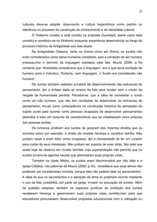 25



culturais deve-se adaptar observando a cultura hegemônica como padrão ou
referência no processo de construção de conhecimento e de identidade cultural.
      O Oralismo contém e está contido na proposta Ouvintista, assim como esta
constitui e constituiu-se no Oralismo enquanto experiência desenvolvida ao longo do
processo histórico da Antigüidade aos dias atuais.
      Na Antigüidade Clássica, tanto na Grécia como em Roma, os surdos não
eram considerados como seres humanos completos, pois a condição de ser humano
pressupunha o domínio da linguagem expressa pela fala. Moura (2000, p.16)
comenta que “Aristóteles considerava que a linguagem era o que dava condição de
humano para o individuo. Portanto, sem linguagem, o Surdo era considerado não
humano”.
      Os surdos também estariam privados de desenvolvimento das estruturas de
pensamento, daí a ênfase dada ao ensino da fala para surdos com o intuito de
resgate da humanidade perdida. Percebe-se, que a idéia de considerar o surdo
como um não humano, que não tem condições de desenvolver as estruturas de
pensamento, trouxe como conseqüência na construção histórica de percepção do
sujeito surdo pelo ouvinte como pessoas incapazes de desenvolver pensamentos
abstratos e todo um conjunto de características que se cristalizaram como próprias
das pessoas surdas.
      Os romanos proibiam aos surdos de gozarem dos mesmos direitos que os
ouvintes como por exemplo, o direito de receber herança e constituir família. Não
podiam casar e eram tidos como incapazes, daí a necessidade de ter um curador
para cuidar de seus interesses. Não podiam ser sujeitos de suas vidas, fato este que
ainda hoje se observa em muitas famílias cuja superproteção não permite que os
surdos tornem-se agentes sociais que administrem suas próprias vidas.
      Também na Idade Média, os surdos eram discriminados por não falar e a
Igreja Católica, nas palavras de Moura (2000, p.16), “acreditava que suas almas não
poderiam ser consideradas imortais, porque eles não podiam falar os sacramentos”.
A idéia de que os sacramentos e a salvação da alma só poderiam ocorrer mediante
o uso da fala, possibilita, por parte da Igreja, investir na educação de surdos. Além
da questão religiosa, também os aspectos jurídicos de proibição dos surdos
receberem herança e gerenciarem suas próprias vidas contribuíram para que
educadores procurassem desenvolver propostas educacionais com a utilização ou
 