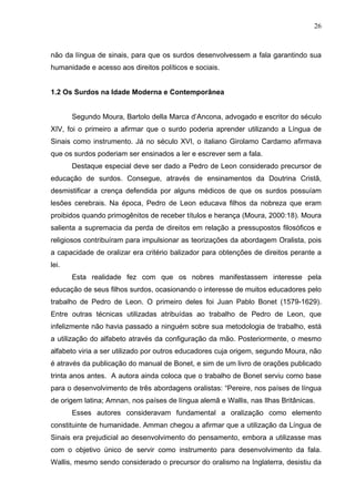 26



não da língua de sinais, para que os surdos desenvolvessem a fala garantindo sua
humanidade e acesso aos direitos políticos e sociais.


1.2 Os Surdos na Idade Moderna e Contemporânea


       Segundo Moura, Bartolo della Marca d’Ancona, advogado e escritor do século
XIV, foi o primeiro a afirmar que o surdo poderia aprender utilizando a Língua de
Sinais como instrumento. Já no século XVI, o italiano Girolamo Cardamo afirmava
que os surdos poderiam ser ensinados a ler e escrever sem a fala.
       Destaque especial deve ser dado a Pedro de Leon considerado precursor de
educação de surdos. Consegue, através de ensinamentos da Doutrina Cristã,
desmistificar a crença defendida por alguns médicos de que os surdos possuíam
lesões cerebrais. Na época, Pedro de Leon educava filhos da nobreza que eram
proibidos quando primogênitos de receber títulos e herança (Moura, 2000:18). Moura
salienta a supremacia da perda de direitos em relação a pressupostos filosóficos e
religiosos contribuíram para impulsionar as teorizações da abordagem Oralista, pois
a capacidade de oralizar era critério balizador para obtenções de direitos perante a
lei.
       Esta realidade fez com que os nobres manifestassem interesse pela
educação de seus filhos surdos, ocasionando o interesse de muitos educadores pelo
trabalho de Pedro de Leon. O primeiro deles foi Juan Pablo Bonet (1579-1629).
Entre outras técnicas utilizadas atribuídas ao trabalho de Pedro de Leon, que
infelizmente não havia passado a ninguém sobre sua metodologia de trabalho, está
a utilização do alfabeto através da configuração da mão. Posteriormente, o mesmo
alfabeto viria a ser utilizado por outros educadores cuja origem, segundo Moura, não
é através da publicação do manual de Bonet, e sim de um livro de orações publicado
trinta anos antes. A autora ainda coloca que o trabalho de Bonet serviu como base
para o desenvolvimento de três abordagens oralistas: “Pereire, nos países de língua
de origem latina; Amnan, nos países de língua alemã e Wallis, nas Ilhas Britânicas.
       Esses autores consideravam fundamental a oralização como elemento
constituinte de humanidade. Amman chegou a afirmar que a utilização da Língua de
Sinais era prejudicial ao desenvolvimento do pensamento, embora a utilizasse mas
com o objetivo único de servir como instrumento para desenvolvimento da fala.
Wallis, mesmo sendo considerado o precursor do oralismo na Inglaterra, desistiu da
 