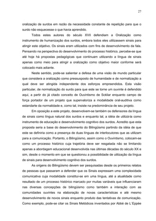 27



oralização de surdos em razão da necessidade constante de repetição para que o
surdo não esquecesse o que havia aprendido.
      Todos estes autores do século XVII defendiam a Oralização como
instrumento de humanização dos surdos, embora todos eles utilizassem sinais para
atingir este objetivo. Os sinais eram utilizados com fins de desenvolvimento da fala.
Pensando na perspectiva do desenvolvimento do processo histórico, percebe-se que
até hoje há propostas pedagógicas que continuam utilizando a língua de sinais
apenas como meio para atingir a oralização como objetivo maior conforme será
colocado mais adiante.
      Neste sentido, pode-se salientar a defesa de uma visão de mundo particular
que considera a oralização como pressusposto de humanidade e de normalização a
qual deve ser atingida independente dos esforços empreendidos. Esta visão
particular, de normalização do surdo para que este se torne um ouvinte é defendido
aqui, a partir do já citado conceito de Ouvintismo de Sckliar enquanto campo de
força portador de um projeto que supervaloriza a modalidade oral-auditiva como
estandarte da normalidade e, como tal, insiste na predominância de seu projeto.
      Em oposição a este projeto, desenvolvem-se também os defensores da língua
de sinais como língua natural dos surdos e enquanto tal, a idéia de utilizá-la como
instrumento de educação e desenvolvimento cognitivo dos surdos. Acredito que esta
proposta seria a base do desenvolvimento do Bilingüismo partindo da idéia de que
este se definiria como a presença de duas línguas de interlocutores que as utilizam
para a comunicação. Portanto, o Bilingüismo, assim como o Ouvintismo, colocam-se
como um processo histórico cuja trajetória deve ser resgatada não se limitando
apenas a abordagem educacional desenvolvida nas últimas décadas do século XX e
sim, desde o momento em que se questionou a possibilidade de utilização da língua
de sinais para desenvolvimento cognitivo dos surdos.
      As origens do Bilingüismo devem ser pesquisadas desde os primeiros relatos
de pessoas que passaram a defender que os Sinais expressam uma complexidade
comunicativa cuja modalidade constitui-se em uma língua, até a atualidade como
resultado de um processo histórico marcado por muitas variáveis que influenciaram
nas diversas concepções de bilingüismo como também a interação com as
comunidades ouvintes na elaboração de novas características e até mesmo
desenvolvimento de novos sinais enquanto produto das tentativas de comunicação.
Como exemplo, pode-se citar os Sinais Metódicos inventados por Abbé de L´Eppée
 