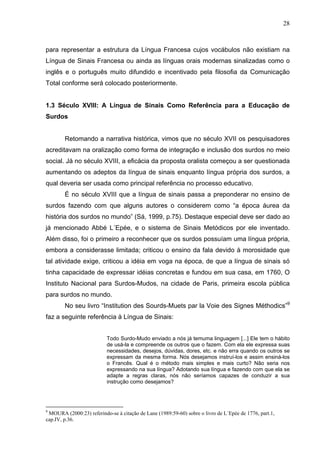 28



para representar a estrutura da Língua Francesa cujos vocábulos não existiam na
Língua de Sinais Francesa ou ainda as línguas orais modernas sinalizadas como o
inglês e o português muito difundido e incentivado pela filosofia da Comunicação
Total conforme será colocado posteriormente.


1.3 Século XVIII: A Língua de Sinais Como Referência para a Educação de
Surdos


        Retomando a narrativa histórica, vimos que no século XVII os pesquisadores
acreditavam na oralização como forma de integração e inclusão dos surdos no meio
social. Já no século XVIII, a eficácia da proposta oralista começou a ser questionada
aumentando os adeptos da língua de sinais enquanto língua própria dos surdos, a
qual deveria ser usada como principal referência no processo educativo.
        É no século XVIII que a língua de sinais passa a preponderar no ensino de
surdos fazendo com que alguns autores o considerem como “a época áurea da
história dos surdos no mundo” (Sá, 1999, p.75). Destaque especial deve ser dado ao
já mencionado Abbé L´Epée, e o sistema de Sinais Metódicos por ele inventado.
Além disso, foi o primeiro a reconhecer que os surdos possuíam uma língua própria,
embora a considerasse limitada; criticou o ensino da fala devido à morosidade que
tal atividade exige, criticou a idéia em voga na época, de que a língua de sinais só
tinha capacidade de expressar idéias concretas e fundou em sua casa, em 1760, O
Instituto Nacional para Surdos-Mudos, na cidade de Paris, primeira escola pública
para surdos no mundo.
        No seu livro “Institution des Sourds-Muets par la Voie des Signes Méthodics”9
faz a seguinte referência à Língua de Sinais:


                          Todo Surdo-Mudo enviado a nós já temuma linguagem [...] Ele tem o hábito
                          de usá-la e compreende os outros que o fazem. Com ela ele expressa suas
                          necessidades, desejos, dúvidas, dores, etc. e não erra quando os outros se
                          expressam da mesma forma. Nós desejamos instruí-los e assim ensiná-los
                          o Francês. Qual é o método mais simples e mais curto? Não seria nos
                          expressando na sua língua? Adotando sua língua e fazendo com que ela se
                          adapte a regras claras, nós não seríamos capazes de conduzir a sua
                          instrução como desejamos?




9
 MOURA (2000:23) referindo-se à citação de Lane (1989:59-60) sobre o livro de L´Epée de 1776, part.1,
cap.IV, p.36.
 