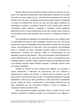 31



          Quando afirmei que tal perspectiva perpassa também os discursos de hoje,
pensei nos argumentos apresentados pelos especialistas defensores da inclusão
dos surdos no ensino regular de que, a inclusão faz-se necessária como forma de
inclusão social, de evitar a guetização gerada pelas escolas especiais. Guetização
no sentido da preferência de convívio do surdo com seus iguais impedindo sua
participação ou inclusão na sociedade majoritária ouvinte. Implícito está o ideal de
normalização obtida mediante a adaptação à sociedade ouvinte majoritária,
objetivando torná-lo um igual independente de que esta inclusão custe a recusa de
sua identidade cultural cuja expressão mais concreta é a utilização da língua de
sinais.
          Sua modalidade de linguagem é secundarizada uma vez que o objetivo maior
é o aprendizado da língua da cultura majoritária, enquanto que a sua, mesmo que
reconhecida enquanto manifestação cultural, goza apenas do status de uma variante
cultural, uma diversidade de um todo maior e não uma diferença, pois diversidade
requer a aceitação da cultura majoritária enquanto agente do sentimento de
pertencimento, enquanto que diferença implica no reconhecimento de uma
identidade e ponto de vista diferente. Vista como diversidade, assimila facilmente a
cultura majoritária como sua, vista como diferença, requer o reconhecimento como
expressão cultural e, portanto, respeito e direito de espaço de expressão para evitar
a sua diluição enquanto sujeito identitário mediante a imposição cultural ouvinte
como prática colonialista.
          Voltando ao discurso de Itard, afirmando que Massieu, não escolheria a
surdez restando-lhe a alternativa de acostumar-se com ela, evidencia o
entendimento da surdez como doença. O “apenas poder se conformar com ela”
deixa implícito o sentimento de algo que falta, uma aceitação lamentável de que algo
está perdido. A idéia de que não se escolheria a surdez demonstra a incapacidade
de que, a leitura de mundo, o conhecimento, a comunicação processe-se de uma
outra modalidade que não oral-auditiva. Portanto, o ideal de reparação ou
recuperação daquilo que está em falta.
          Este posicionamento também permanece atual no sentido de que muitos
médicos, educadores e familiares investem em procedimentos que objetivem a




history of the deaf. New York: Vintage Books, 1989, p.135.
 