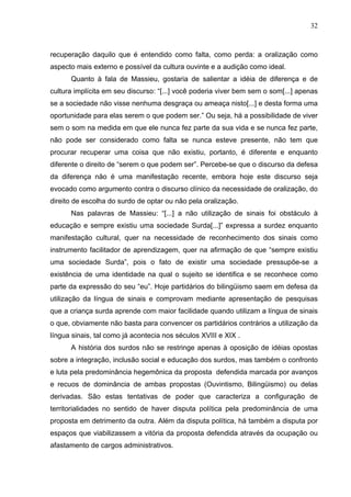 32



recuperação daquilo que é entendido como falta, como perda: a oralização como
aspecto mais externo e possível da cultura ouvinte e a audição como ideal.
      Quanto à fala de Massieu, gostaria de salientar a idéia de diferença e de
cultura implícita em seu discurso: “[...] você poderia viver bem sem o som[...] apenas
se a sociedade não visse nenhuma desgraça ou ameaça nisto[...] e desta forma uma
oportunidade para elas serem o que podem ser.” Ou seja, há a possibilidade de viver
sem o som na medida em que ele nunca fez parte da sua vida e se nunca fez parte,
não pode ser considerado como falta se nunca esteve presente, não tem que
procurar recuperar uma coisa que não existiu, portanto, é diferente e enquanto
diferente o direito de “serem o que podem ser”. Percebe-se que o discurso da defesa
da diferença não é uma manifestação recente, embora hoje este discurso seja
evocado como argumento contra o discurso clínico da necessidade de oralização, do
direito de escolha do surdo de optar ou não pela oralização.
      Nas palavras de Massieu: “[...] a não utilização de sinais foi obstáculo à
educação e sempre existiu uma sociedade Surda[...]” expressa a surdez enquanto
manifestação cultural, quer na necessidade de reconhecimento dos sinais como
instrumento facilitador de aprendizagem, quer na afirmação de que “sempre existiu
uma sociedade Surda”, pois o fato de existir uma sociedade pressupõe-se a
existência de uma identidade na qual o sujeito se identifica e se reconhece como
parte da expressão do seu “eu”. Hoje partidários do bilingüismo saem em defesa da
utilização da língua de sinais e comprovam mediante apresentação de pesquisas
que a criança surda aprende com maior facilidade quando utilizam a língua de sinais
o que, obviamente não basta para convencer os partidários contrários a utilização da
língua sinais, tal como já acontecia nos séculos XVIII e XIX .
      A história dos surdos não se restringe apenas à oposição de idéias opostas
sobre a integração, inclusão social e educação dos surdos, mas também o confronto
e luta pela predominância hegemônica da proposta defendida marcada por avanços
e recuos de dominância de ambas propostas (Ouvintismo, Bilingüismo) ou delas
derivadas. São estas tentativas de poder que caracteriza a configuração de
territorialidades no sentido de haver disputa política pela predominância de uma
proposta em detrimento da outra. Além da disputa política, há também a disputa por
espaços que viabilizassem a vitória da proposta defendida através da ocupação ou
afastamento de cargos administrativos.
 