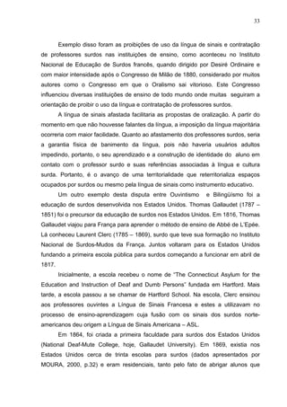 33



        Exemplo disso foram as proibições de uso da língua de sinais e contratação
de professores surdos nas instituições de ensino, como aconteceu no Instituto
Nacional de Educação de Surdos francês, quando dirigido por Desiré Ordinaire e
com maior intensidade após o Congresso de Milão de 1880, considerado por muitos
autores como o Congresso em que o Oralismo sai vitorioso. Este Congresso
influenciou diversas instituições de ensino de todo mundo onde muitas seguiram a
orientação de proibir o uso da língua e contratação de professores surdos.
        A língua de sinais afastada facilitaria as propostas de oralização. A partir do
momento em que não houvesse falantes da língua, a imposição da língua majoritária
ocorreria com maior facilidade. Quanto ao afastamento dos professores surdos, seria
a garantia física de banimento da língua, pois não haveria usuários adultos
impedindo, portanto, o seu aprendizado e a construção de identidade do aluno em
contato com o professor surdo e suas referências associadas à língua e cultura
surda. Portanto, é o avanço de uma territorialidade que reterritorializa espaços
ocupados por surdos ou mesmo pela língua de sinais como instrumento educativo.
        Um outro exemplo desta disputa entre Ouvintismo           e Bilingüísmo foi a
educação de surdos desenvolvida nos Estados Unidos. Thomas Gallaudet (1787 –
1851) foi o precursor da educação de surdos nos Estados Unidos. Em 1816, Thomas
Gallaudet viajou para França para aprender o método de ensino de Abbé de L’Epée.
Lá conheceu Laurent Clerc (1785 – 1869), surdo que teve sua formação no Instituto
Nacional de Surdos-Mudos da França. Juntos voltaram para os Estados Unidos
fundando a primeira escola pública para surdos começando a funcionar em abril de
1817.
        Inicialmente, a escola recebeu o nome de “The Connecticut Asylum for the
Education and Instruction of Deaf and Dumb Persons” fundada em Hartford. Mais
tarde, a escola passou a se chamar de Hartford School. Na escola, Clerc ensinou
aos professores ouvintes a Língua de Sinais Francesa e estes a utilizavam no
processo de ensino-aprendizagem cuja fusão com os sinais dos surdos norte-
americanos deu origem a Língua de Sinais Americana – ASL.
        Em 1864, foi criada a primeira faculdade para surdos dos Estados Unidos
(National Deaf-Mute College, hoje, Gallaudet University). Em 1869, existia nos
Estados Unidos cerca de trinta escolas para surdos (dados apresentados por
MOURA, 2000, p.32) e eram residenciais, tanto pelo fato de abrigar alunos que
 