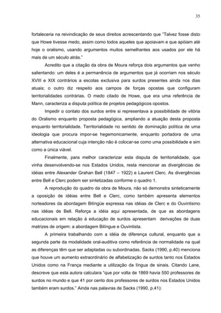35



fortaleceria na reivindicação de seus direitos acrescentando que ”Talvez fosse disto
que Howe tivesse medo, assim como todos aqueles que apoiavam e que apóiam até
hoje o oralismo, usando argumentos muitos semelhantes aos usados por ele há
mais de um século atrás.”
      Acredito que a citação da obra de Moura reforça dois argumentos que venho
salientando: um deles é a permanência de argumentos que já ocorriam nos século
XVIII e XIX contrários a escolas exclusiva para surdos presentes ainda nos dias
atuais; o outro diz respeito aos campos de forças opostas que configuram
territorialidades contrárias. O medo citado de Howe, que era uma referência de
Mann, caracteriza a disputa política de projetos pedagógicos opostos.
      Impedir o contato dos surdos entre si representava a possibilidade de vitória
do Oralismo enquanto proposta pedagógica, ampliando a atuação desta proposta
enquanto territorialidade. Territorialidade no sentido de dominação política de uma
ideologia que procura impor-se hegemonicamente, enquanto portadora de uma
alternativa educacional cuja intenção não é colocar-se como uma possibilidade e sim
como a única viável.
      Finalmente, para melhor caracterizar esta disputa de territorialidade, que
vinha desenvolvendo-se nos Estados Unidos, resta mencionar as divergências de
idéias entre Alexander Grahan Bell (1847 – 1922) e Laurent Clerc. As divergências
entre Bell e Clerc podem ser sintetizadas conforme o quadro 1.
      A reprodução do quadro da obra de Moura, não só demonstra sinteticamente
a oposição de idéias entre Bell e Clerc, como também apresenta elementos
norteadores da abordagem Bilíngüe expressa nas idéias de Clerc e do Ouvintismo
nas idéias de Bell. Reforça a idéia aqui apresentada, de que as abordagens
educacionais em relação à educação de surdos apresentam derivações de duas
matrizes de origem: a abordagem Bilíngue e Ouvintista.
      A primeira trabalhando com a idéia de diferença cultural, enquanto que a
segunda parte da modalidade oral-auditiva como referência de normalidade na qual
as diferenças têm que ser adaptadas ou subordinadas. Sacks (1990, p.40) menciona
que houve um aumento extraordinário de alfabetização de surdos tanto nos Estados
Unidos como na França mediante a utilização da língua de sinais. Citando Lane,
descreve que esta autora calculara “que por volta de 1869 havia 550 professores de
surdos no mundo e que 41 por cento dos professores de surdos nos Estados Unidos
também eram surdos.” Ainda nas palavras de Sacks (1990, p.41):
 