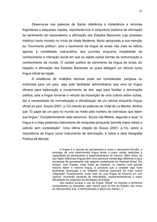 37



      Observa-se nas palavras de Sacks referência à intolerância a minorias
lingüísticas e pequenas nações, reportando-nos à conjuntura histórica de afirmação
do sentimento de nacionalismo e afirmação dos Estados Nacionais cujo processo
histórico havia iniciado no início da Idade Moderna. Muito apropriado a sua menção
ao “movimento político”, pois o banimento da língua de sinais não mais se referia
apenas à modalidade oral-auditiva dos ouvintes enquanto modalidade de
conhecimento e interação social em que se rejeita outras formas de comunicação e
conhecimento de mundo. O caráter político de banimento da língua de sinais diz
respeito à afirmação dos Estados Nacionais os quais delegam um idioma como
língua oficial da nação.
      A existência de múltiplos idiomas pode ser considerada, perigosa ou
incômoda para um país, seja pela facilidade administrativa que uma só língua
oferece para elaboração e cumprimento de leis, seja para facilitar a dominação
política, pois a língua torna-se o veículo da imposição de uma cultura sobre outras,
daí a necessidade de normalização e oficialização de um idioma enquanto língua
oficial do país. Souza (2001, p.12) citando as palavras de Vidal de La Blache, lembra
que “O papel de um país no mundo se mede pelo número de indivíduos que falam
sua língua.” Complementando este raciocínio, Souza cita Mistral, segundo o qual: “a
língua é o mais poderoso instrumento de conquista porquanto permite impor idéias e
valores sem contestação”. Uma última citação de Souza (2001, p.13), sobre a
importância da língua como instrumento de dominação, é sobre a obra Geografia
Política de Moodie:


                             A língua é o veículo de pensamento e como o demonstra Rundie, o
                      emprego de uma determinada língua tende a impor certas restrições à
                      capacidade do pensamento e desenvolvimento do mesmo. Além disso, os
                      que falam diferentes línguas têm uma estrutura mental algo diferente e seus
                      processos de pensamento não seguem exatamente as mesmas linhas. Eis
                      porque, num Estado, onde todas as pessoas, ou mesmo uma grande
                      maioria falam a mesma língua, é provável que a unidade seja mais
                      facilmente alcançada e as relações internas passíveis da mais íntima
                      integração. Inversamente, onde mais de uma língua se enconra em uso
                      comum, ocorrerão barreiras de intercâmbio, experimentando-se a maior
                      dificuldade em organizar as atividades do Estado.
                             Isto explica porque o uso da língua “oficial” foi imposto a territórios
                      conquistados ou anexados, pelo menos para os fins de Estado, tais como
                      os relacionados à lei, à administração e assim por diante [...]
 