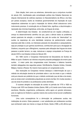 38



      Esta citação, bem como as anteriores, demonstra que a conjuntura mundial
do século XIX, manifestada pela consolidação política dos Estados Nacionais na
disputa internacional de colônias expresso no Neocolonialismo da África e da Ásia
por países europeus, ilustra as iniciativas governamentais de imposição de suas
respectivas soberanias na qual a imposição do idioma oficial colocava-se como
instrumento precioso. A construção de um Estado forte, significou a discriminação e
repressão das minorias lingüísticas, entre elas, as línguas de sinais.
      A determinação dos Estados        de constituírem-se em nações unificadas, a
crença no desenvolvimento científico de que, para a ciência todos os problemas
seriam passíveis de solução, a vontade dos pais de surdos de “desmudizar” os
surdos na esperança de uma identidade recíproca de pertencimento cultural
expresso pela fala e ainda, os interesses pessoais de educadores e pesquisadores,
seja por prestígio ou por ganhos econômicos, contribuíram para que a divulgação do
Oralismo, enquanto que o Bilingüismo, expresso pela utilização das línguas de sinais
passava a perder terreno, ou seja, reduzia-se o espaço conquistado na França do
século XVIII e nos Estados Unidos do Século XIX.
      Em 1880 ocorre o Congresso Internacional de Educadores de Surdos de
Milão no qual o Oralismo sai vitorioso enquanto proposta pedagógica de ensino para
surdos.   A maior parte dos congressistas eram franceses e italianos havendo
também delegações dos seguintes países: Grã-Bretanha, Estados Unidos, Canadá,
Bélgica, Suécia e Rússia. No mesmo havia apenas um congressista surdo.
      Das resoluções do Congresso merece destaque a determinação de que o
método de articulação deveria ter prioridade sobre o uso de sinais e que o método
oral puro deveria ser preferido do que o método combinado (uso da fala e de sinais),
pois os sinais eram considerados prejudiciais ao ensino da fala. Em muitas escolas o
uso de sinais foi proibido e os professores surdos demitidos.
      O sucesso atingido na educação de surdos no período de 1770 e 1820 na
França e até 1870 nos Estados Unidos (Sacks,1990, p.41) tendo como frutos surdos
escritores, filósofos, engenheiros, professores, sofria agora um grande retrocesso,
pois na vigência do Oralismo a grande maioria dos surdos tornar-se-iam analfabetos
funcionais.
      Uma outra conseqüência foi a diminuição de professores surdos nas
instituições de ensino. Estes passaram a ser substituídos por professores ouvintes
que conheciam cada vez menos a Língua de Sinais. Sacks (1990, p.44) afirma que:
 