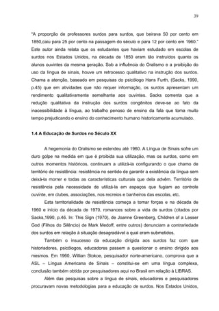 39



“A proporção de professores surdos para surdos, que beirava 50 por cento em
1850,caiu para 25 por cento na passagem do século e para 12 por cento em 1960.”
Este autor ainda relata que os estudantes que haviam estudado em escolas de
surdos nos Estados Unidos, na década de 1850 eram tão instruídos quanto os
alunos ouvintes da mesma geração. Sob a influência do Oralismo e a proibição do
uso da língua de sinais, houve um retrocesso qualitativo na instrução dos surdos.
Chama a atenção, baseado em pesquisas do psicólogo Hans Furth, (Sacks, 1990,
p.45) que em atividades que não requer informação, os surdos apresentam um
rendimento qualitativamente semelhante aos ouvintes. Sacks comenta que a
redução qualitativa da instrução dos surdos congênitos deve-se ao fato da
inacessibilidade à língua, ao trabalho penoso de ensino da fala que toma muito
tempo prejudicando o ensino do conhecimento humano historicamente acumulado.


1.4 A Educação de Surdos no Século XX


      A hegemonia do Oralismo se estendeu até 1960. A Língua de Sinais sofre um
duro golpe na medida em que é proibida sua utilização, mas os surdos, como em
outros momentos históricos, continuam a utilizá-la configurando o que chamo de
território de resistência: resistência no sentido de garantir a existência da língua sem
deixá-la morrer e todas as características culturais que dela advêm. Território de
resistência pela necessidade de utilizá-la em espaços que fugiam ao controle
ouvinte, em clubes, associações, nos recreios e banheiros das escolas, etc.
      Esta territorialidade de resistência começa a tomar forças e na década de
1960 e início da década de 1970, romances sobre a vida de surdos (citados por
Sacks,1990, p.46. In: This Sign (1970), de Joanne Greenberg, Children of a Lesser
God (Filhos do Silêncio) de Mark Medoff, entre outros) denunciam a contrariedade
dos surdos em relação à situação desagradável a qual eram submetidos.
      Também o insucesso da educação dirigida aos surdos faz com que
historiadores, psicólogos, educadores passem a questionar o ensino dirigido aos
mesmos. Em 1960, Willian Stokoe, pesquisador norte-americano, comprova que a
ASL – Língua Americana de Sinais – constitui-se em uma língua complexa,
conclusão também obtida por pesquisadores aqui no Brasil em relação à LIBRAS.
      Além das pesquisas sobre a língua de sinais, educadores e pesquisadores
procuravam novas metodologias para a educação de surdos. Nos Estados Unidos,
 