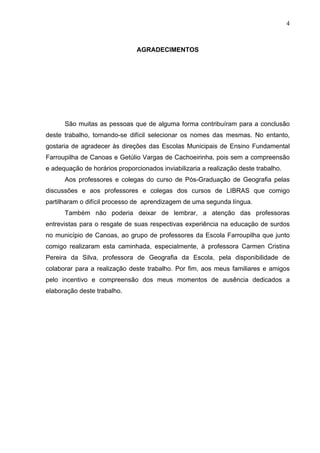 4



                               AGRADECIMENTOS




      São muitas as pessoas que de alguma forma contribuíram para a conclusão
deste trabalho, tornando-se difícil selecionar os nomes das mesmas. No entanto,
gostaria de agradecer às direções das Escolas Municipais de Ensino Fundamental
Farroupilha de Canoas e Getúlio Vargas de Cachoeirinha, pois sem a compreensão
e adequação de horários proporcionados inviabilizaria a realização deste trabalho.
      Aos professores e colegas do curso de Pós-Graduação de Geografia pelas
discussões e aos professores e colegas dos cursos de LIBRAS que comigo
partilharam o difícil processo de aprendizagem de uma segunda língua.
      Também não poderia deixar de lembrar, a atenção das professoras
entrevistas para o resgate de suas respectivas experiência na educação de surdos
no município de Canoas, ao grupo de professores da Escola Farroupilha que junto
comigo realizaram esta caminhada, especialmente, à professora Carmen Cristina
Pereira da Silva, professora de Geografia da Escola, pela disponibilidade de
colaborar para a realização deste trabalho. Por fim, aos meus familiares e amigos
pelo incentivo e compreensão dos meus momentos de ausência dedicados a
elaboração deste trabalho.
 