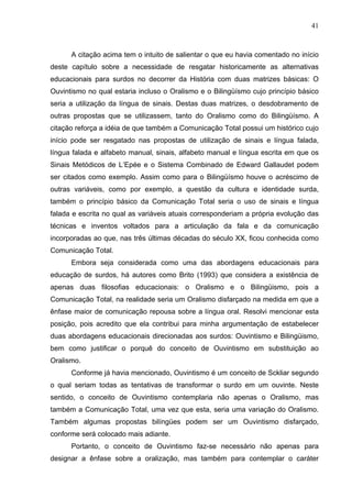 41



      A citação acima tem o intuito de salientar o que eu havia comentado no início
deste capítulo sobre a necessidade de resgatar historicamente as alternativas
educacionais para surdos no decorrer da História com duas matrizes básicas: O
Ouvintismo no qual estaria incluso o Oralismo e o Bilingüísmo cujo princípio básico
seria a utilização da língua de sinais. Destas duas matrizes, o desdobramento de
outras propostas que se utilizassem, tanto do Oralismo como do Bilingüísmo. A
citação reforça a idéia de que também a Comunicação Total possui um histórico cujo
início pode ser resgatado nas propostas de utilização de sinais e língua falada,
língua falada e alfabeto manual, sinais, alfabeto manual e língua escrita em que os
Sinais Metódicos de L’Epée e o Sistema Combinado de Edward Gallaudet podem
ser citados como exemplo. Assim como para o Bilingüísmo houve o acréscimo de
outras variáveis, como por exemplo, a questão da cultura e identidade surda,
também o princípio básico da Comunicação Total seria o uso de sinais e língua
falada e escrita no qual as variáveis atuais corresponderiam a própria evolução das
técnicas e inventos voltados para a articulação da fala e da comunicação
incorporadas ao que, nas três últimas décadas do século XX, ficou conhecida como
Comunicação Total.
      Embora seja considerada como uma das abordagens educacionais para
educação de surdos, há autores como Brito (1993) que considera a existência de
apenas duas filosofias educacionais: o Oralismo e o Bilingüismo, pois a
Comunicação Total, na realidade seria um Oralismo disfarçado na medida em que a
ênfase maior de comunicação repousa sobre a língua oral. Resolvi mencionar esta
posição, pois acredito que ela contribui para minha argumentação de estabelecer
duas abordagens educacionais direcionadas aos surdos: Ouvintismo e Bilingüismo,
bem como justificar o porquê do conceito de Ouvintismo em substituição ao
Oralismo.
      Conforme já havia mencionado, Ouvintismo é um conceito de Sckliar segundo
o qual seriam todas as tentativas de transformar o surdo em um ouvinte. Neste
sentido, o conceito de Ouvintismo contemplaria não apenas o Oralismo, mas
também a Comunicação Total, uma vez que esta, seria uma variação do Oralismo.
Também algumas propostas bilíngües podem ser um Ouvintismo disfarçado,
conforme será colocado mais adiante.
      Portanto, o conceito de Ouvintismo faz-se necessário não apenas para
designar a ênfase sobre a oralização, mas também para contemplar o caráter
 