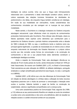 42



ideológico da cultura ouvinte. Uma vez que a língua está intrinsecamente
relacionada com o pensamento e desta inter-relação constituir cultura, sendo a
cultura   expressão   das   relações   humanas    formadoras   de   identidades   de
pertencimento e de idéias, ela enquanto língua também constitui-se em ideologia.
Em razão da sua modalidade ser oral-auditiva, muitas características dos
conhecimentos vinculados por ela carregam em si nuanças da sua própria
modalidade.
      Neste sentido, o Ouvintismo é a ideologia norteadora do Oralismo enquanto
abordagem educacional, cujas influências viriam do conjunto de conhecimentos
produzidos historicamente pelo Ouvintismo. Para reforçar esta afirmação, citaria os
fatores apontados neste capítulo como elementos que contribuíram para o
predomínio do Oralismo durante o período histórico compreendido entre a década
de 1880 à década de 1960, ou seja, o cientificismo tendo a medicina como seu
principal agente legitimador, a questão da necessidade de um idioma único e oficial
enquanto instrumento de dominação dos Estados Nacionais e a própria cultura
ouvinte que não concebe outras formas de comunicação e de construção de
conhecimento a não ser a sua própria.Todos estes elementos constituem a
manifestação ideológica ouvintista.
      Ainda a respeito da Comunicação Total, esta abordagem difundiu-se na
década de 70 em muitos países do mundo, sendo introduzida no Brasil em 1978 por
Ivete Vasconcelos. De acordo com Goldfeld (2001, p.37), no Brasil a Comunicação
Total caracterizou-se pela utilização da LIBRAS, do alfabeto datilológico, português
sinalizado e o pidgin (simplificação gramatical de duas linguas, no caso, o português
e a LIBRAS).
      Goldfeld (2001, p.36) afirma que uma das diferenças da Comunicação Total
em relação às demais abordagens é a ênfase dada a utilização de todos recursos
lingüísticos possíveis com o intuito de promover a comunicação e interação entre
surdos e ouvintes. Salienta também o papel da família na construção da
subjetividade, valores e significados compartilhados com a criança surda.
      Uma outra característica positiva da Comunicação Total, segundo Sá (1999,
p.110) refere-se ao seu posicionamento filosófico em relação ao surdo de considerar
a surdez como uma característica e não como uma deficiência, além de ressaltar as
relações sociais e o caráter emocional contido em sua proposta.
 