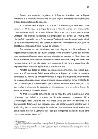 43



        Quanto aos aspectos negativos, a ênfase em trabalhar com a língua
majoritária e a utilização concomitante de duas línguas diferentes são as principais
críticas direcionadas a esta proposta.
        A prioridade dada à língua oral caracteriza a Comunicação Total como uma
variação do Oralismo, pois a língua de sinais é utilizada apenas como instrumento
comunicativo de auxílio ao acesso à língua falada e escrita, portanto, nunca a sua
utilização visa explorar os recursos e a complexidade dos Sinais. Sá (1999, p.111)
citando Brito, comenta que a Comunicação Total afastou-se de sua proposta inicial
de ser contrária ao Oralismo e de constituir-se em uma filosofia educacional “para se
constituir apenas numa técnica manual do Oralismo11.”
        Em relação ao uso simultâneo de duas línguas, a crítica refere-se à
impossibilidade apontada por muitos autores, entre eles Brito12, pois são línguas
com estruturas diferentes conforme será discutido no capítulo 4. Além disso, os
sinais inventados para o ensino gramatical da estrutura língua portuguesa acaba por
descaracterizar a língua de sinais, pois enquanto língua tem a capacidade de
expressar idéias abstratas a partir da sua própria estrutura.
        Acredito que todas as críticas apontadas são pertinentes, mas penso que,
embora a Comunicação Total tenha utilizado a língua de sinais de maneira
equivocada ou mesmo de forma subordinada à língua oral majoritária, teve o mérito
de resgatar a língua de sinais para o ambiente escolar acabando com a proibição de
uso da mesma pelos surdos imposta por propostas Oralistas. Além disso, fez com
que muitos profissionais da educação se interessassem em aprender a língua de
sinais para interagir com seus alunos.
        No final do segundo semestre do ano de 2002, tive uma conversa com uma
professora que trabalhou em uma escola cuja proposta pedagógica foi a
Comunicação Total. Disse-me ela: “Na época (início dos anos 80, referindo-se a
Comunicação Total) era o que podia ser feito. Não sabíamos como trabalhar com o
surdo, ninguém conhecia a língua de sinais de forma suficiente para trabalhar em
sala de aula. Foi com a Comunicação Total que começamos a aprender sinais para
nos comunicar com os alunos”


11
  Grifo da autora.
12
  Sá (1999:120) cita Brito para justificar a impossibilidade de utilização de duas línguas ao mesmo tempo. Brito
(1993) citou, entre outros, os seguintes exemplos: “...no uso de itens lexicais, morfologia, sintaxe e semântica da
Língua de Sinais, freqüentemente são usadas expressões faciais e movimentos bucais incompatíveis com a
pronúncia de palavras...”
 