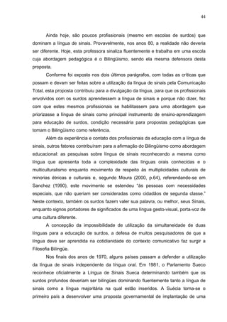 44



       Ainda hoje, são poucos profissionais (mesmo em escolas de surdos) que
dominam a língua de sinais. Provavelmente, nos anos 80, a realidade não deveria
ser diferente. Hoje, esta professora sinaliza fluentemente e trabalha em uma escola
cuja abordagem pedagógica é o Bilingüismo, sendo ela mesma defensora desta
proposta.
       Conforme foi exposto nos dois últimos parágrafos, com todas as críticas que
possam e devam ser feitas sobre a utilização da língua de sinais pela Comunicação
Total, esta proposta contribuiu para a divulgação da língua, para que os profissionais
envolvidos com os surdos aprendessem a língua de sinais e porque não dizer, fez
com que estes mesmos profissionais se habilitassem para uma abordagem que
priorizasse a língua de sinais como principal instrumento de ensino-aprendizagem
para educação de surdos, condição necessária para propostas pedagógicas que
tomam o Bilingüismo como referência.
       Além da experiência e contato dos profissionais da educação com a língua de
sinais, outros fatores contribuíram para a afirmação do Bilingüismo como abordagem
educacional: as pesquisas sobre língua de sinais reconhecendo a mesma como
língua que apresenta toda a complexidade das línguas orais conhecidas e o
multiculturalismo enquanto movimento de respeito às multiplicidades culturais de
minorias étnicas e culturais e, segundo Moura (2000, p.64), referendando-se em
Sanchez (1990), este movimento se estendeu “às pessoas com necessidades
especiais, que não queriam ser consideradas como cidadãos de segunda classe.”
Neste contexto, também os surdos fazem valer sua palavra, ou melhor, seus Sinais,
enquanto signos portadores de significados de uma língua gesto-visual, porta-voz de
uma cultura diferente.
       A concepção da impossibilidade de utilização da simultaneidade de duas
línguas para a educação de surdos, a defesa de muitos pesquisadores de que a
língua deve ser aprendida na cotidianidade do contexto comunicativo faz surgir a
Filosofia Bilíngüe.
       Nos finais dos anos de 1970, alguns países passam a defender a utilização
da língua de sinais independente da língua oral. Em 1981, o Parlamento Sueco
reconhece oficialmente a Língua de Sinais Sueca determinando também que os
surdos profundos deveriam ser bilíngües dominando fluentemente tanto a língua de
sinais como a língua majoritária na qual estão inseridos. A Suécia torna-se o
primeiro país a desenvolver uma proposta governamental de implantação de uma
 