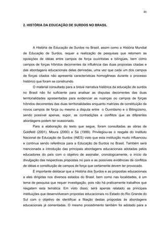 46



2. HISTÓRIA DA EDUCAÇÃO DE SURDOS NO BRASIL




      A História de Educação de Surdos no Brasil, assim como a História Mundial
de Educação de Surdos, requer a realização de pesquisas que retomem as
oposições de idéias entre campos de força ouvintistas e bilíngües, bem como
campos de forças híbridos decorrentes da influência das duas propostas citadas e
das abordagens educacionais delas derivadas, uma vez que cada um dos campos
de forças citados não apresenta características homogêneas durante o processo
histórico que foram se construindo.
      O material consultado para a breve narrativa histórica da educação de surdos
no Brasil não foi suficiente para analisar as disputas decorrentes das duas
territorialidades apresentadas para evidenciar as nuanças ou campos de forças
híbridos decorrentes das duas territorialidades enquanto matrizes de constituição de
novos campos de força ou mesmo a disputa entre o Ouvintismo e o Bilingüismo,
sendo possível apenas, supor, as contradições e conflitos que as diferentes
abordagens podem ter ocasionado.
      Para a elaboração do texto que segue, foram consultadas as obras de
Goldfeld (2001), Moura (2000) e Sá (1999). Privilegiou-se o resgate do Instituto
Nacional de Educação de Surdos (INES) visto que esta instituição muito influenciou
e continua sendo referência para a Educação de Surdos no Brasil. Também será
mencionada a introdução das principais abordagens educacionais adotadas pelos
educadores do país com o objetivo de assinalar, cronologicamente, o início da
divulgação das respectivas propostas no país e as possíveis evidências de conflitos
de idéias e constituição de campos de força que certamente devem ter provocado.
      É importante destacar que a História dos Surdos e as propostas educacionais
a eles dirigidas nos diversos estados do Brasil, bem como nas localidades, é um
tema de pesquisa que requer investigação, pois não há praticamente trabalhos que
resgatem esta temática. Em visto disso, será apenas relatado as principais
instituições que desenvolveram propostas educacionais no Estado do Rio Grande do
Sul com o objetivo de identificar a filiação destas propostas às abordagens
educacionais já comentadas. O mesmo procedimento também foi adotado para a
 