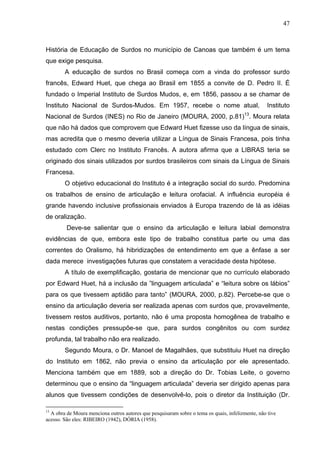 47



História de Educação de Surdos no município de Canoas que também é um tema
que exige pesquisa.
        A educação de surdos no Brasil começa com a vinda do professor surdo
francês, Edward Huet, que chega ao Brasil em 1855 a convite de D. Pedro II. É
fundado o Imperial Instituto de Surdos Mudos, e, em 1856, passou a se chamar de
Instituto Nacional de Surdos-Mudos. Em 1957, recebe o nome atual,                                  Instituto
Nacional de Surdos (INES) no Rio de Janeiro (MOURA, 2000, p.81)13. Moura relata
que não há dados que comprovem que Edward Huet fizesse uso da língua de sinais,
mas acredita que o mesmo deveria utilizar a Língua de Sinais Francesa, pois tinha
estudado com Clerc no Instituto Francês. A autora afirma que a LIBRAS teria se
originado dos sinais utilizados por surdos brasileiros com sinais da Língua de Sinais
Francesa.
        O objetivo educacional do Instituto é a integração social do surdo. Predomina
os trabalhos de ensino de articulação e leitura orofacial. A influência européia é
grande havendo inclusive profissionais enviados à Europa trazendo de lá as idéias
de oralização.
         Deve-se salientar que o ensino da articulação e leitura labial demonstra
evidências de que, embora este tipo de trabalho constitua parte ou uma das
correntes do Oralismo, há hibridizações de entendimento em que a ênfase a ser
dada merece investigações futuras que constatem a veracidade desta hipótese.
        A título de exemplificação, gostaria de mencionar que no currículo elaborado
por Edward Huet, há a inclusão da ”linguagem articulada” e “leitura sobre os lábios”
para os que tivessem aptidão para tanto” (MOURA, 2000, p.82). Percebe-se que o
ensino da articulação deveria ser realizada apenas com surdos que, provavelmente,
tivessem restos auditivos, portanto, não é uma proposta homogênea de trabalho e
nestas condições pressupõe-se que, para surdos congênitos ou com surdez
profunda, tal trabalho não era realizado.
        Segundo Moura, o Dr. Manoel de Magalhães, que substituiu Huet na direção
do Instituto em 1862, não previa o ensino da articulação por ele apresentado.
Menciona também que em 1889, sob a direção do Dr. Tobias Leite, o governo
determinou que o ensino da “linguagem articulada” deveria ser dirigido apenas para
alunos que tivessem condições de desenvolvê-lo, pois o diretor da Instituição (Dr.

13
  A obra de Moura menciona outros autores que pesquisaram sobre o tema os quais, infelizmente, não tive
acesso. São eles: RIBEIRO (1942), DÓRIA (1958).
 