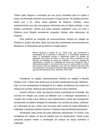 48



Tobias Leite) chegara a conclusão que era pouco proveitoso para os surdos o
ensino da articulação devendo ser priorizado a língua escrita. Tal decisão provocou
atritos com o Dr. Vieira, árduo defensor do Oralismo. Portanto,, havia
posicionamentos que não comungavam totalmente com as idéias oralistas, o que
poderia caracterizar, mesmo que estas posições acatassem como um todo o
Oralismo como filosofia educacional, propostas híbridas entre defensores do
Oralismo.
      Para enfatizar as variações de posicionamentos híbridos em relação ao
Oralismo e, porque não dizer, idéias que hoje são consideradas como princípios do
Bilingüismo, é interessante que se observe a citação abaixo:


                     Merece destaque a postura do Dr. Tobias Leite, que considerava a
                     necessidade de se preservar a diferença e a necessidade especial do
                     Surdo. É interessante verificar a observação quanto ao trabalho de
                     oralização dos Surdos de Moura e Silva, que trouxe embutido no seu
                     discurso as restrições do ensino da oralidade e o que na verdade ela
                     representava: a coação e a inabilidade de muitos em consegui-la. Mas a
                     idéia estava lançada, e, da mesma forma que em outras partes do mundo,
                     ela funcionou como um catalisador, que, uma vez utilizado, não pode mais
                     ser recuperado. A educação do Surdo no Brasil adquiriu o caráter oralista, o
                     qual luta até hoje para se livrar. (MOURA, 2000, p.83).




      Percebe-se na citação, posicionamentos híbridos em relação à filosofia
Oralista. O Dr. Tobias Leite admite que os surdos caracterizam-se pela “diferença”.
Hoje, um dos pressupostos do Bilingüismo é a defesa da diferença dos surdos em
relação aos ouvintes, diferença esta portadora de uma cultura diferente.
      Quanto a Moura e Silva, seu discurso revela a percepção da imposição dos
ouvintes em relação aos surdos ao defender que a oralização representava a
“coação” dos surdos e que, dada as suas características, muitos não conseguiriam
corresponder ao objetivo almejado de oralização. Na narrativa da autora, evidencia-
se a afirmação de que, mesmo que houvesse estes pontos de vistas diferentes à
oralização, o processo histórico impunha o Oralismo enquanto filosofia educacional.
      Novamente, estes pontos de vistas diferentes caracterizam, no mínimo, uma
divergência em relação ao tipo de trabalho que era desenvolvido. Talvez novas
pesquisas possam revelar a constituição de campos de forças contrários à
oralização.
 