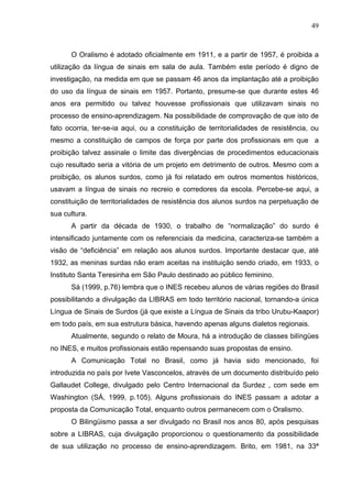 49



      O Oralismo é adotado oficialmente em 1911, e a partir de 1957, é proibida a
utilização da língua de sinais em sala de aula. Também este período é digno de
investigação, na medida em que se passam 46 anos da implantação até a proibição
do uso da língua de sinais em 1957. Portanto, presume-se que durante estes 46
anos era permitido ou talvez houvesse profissionais que utilizavam sinais no
processo de ensino-aprendizagem. Na possibilidade de comprovação de que isto de
fato ocorria, ter-se-ia aqui, ou a constituição de territorialidades de resistência, ou
mesmo a constituição de campos de força por parte dos profissionais em que a
proibição talvez assinale o limite das divergências de procedimentos educacionais
cujo resultado seria a vitória de um projeto em detrimento de outros. Mesmo com a
proibição, os alunos surdos, como já foi relatado em outros momentos históricos,
usavam a língua de sinais no recreio e corredores da escola. Percebe-se aqui, a
constituição de territorialidades de resistência dos alunos surdos na perpetuação de
sua cultura.
      A partir da década de 1930, o trabalho de “normalização” do surdo é
intensificado juntamente com os referenciais da medicina, caracteriza-se também a
visão de “deficiência” em relação aos alunos surdos. Importante destacar que, até
1932, as meninas surdas não eram aceitas na instituição sendo criado, em 1933, o
Instituto Santa Teresinha em São Paulo destinado ao público feminino.
      Sá (1999, p.76) lembra que o INES recebeu alunos de várias regiões do Brasil
possibilitando a divulgação da LIBRAS em todo território nacional, tornando-a única
Língua de Sinais de Surdos (já que existe a Língua de Sinais da tribo Urubu-Kaapor)
em todo país, em sua estrutura básica, havendo apenas alguns dialetos regionais.
      Atualmente, segundo o relato de Moura, há a introdução de classes bilíngües
no INES, e muitos profissionais estão repensando suas propostas de ensino.
      A Comunicação Total no Brasil, como já havia sido mencionado, foi
introduzida no país por Ivete Vasconcelos, através de um documento distribuído pelo
Gallaudet College, divulgado pelo Centro Internacional da Surdez , com sede em
Washington (SÁ, 1999, p.105). Alguns profissionais do INES passam a adotar a
proposta da Comunicação Total, enquanto outros permanecem com o Oralismo.
      O Bilingüismo passa a ser divulgado no Brasil nos anos 80, após pesquisas
sobre a LIBRAS, cuja divulgação proporcionou o questionamento da possibilidade
de sua utilização no processo de ensino-aprendizagem. Brito, em 1981, na 33ª
 