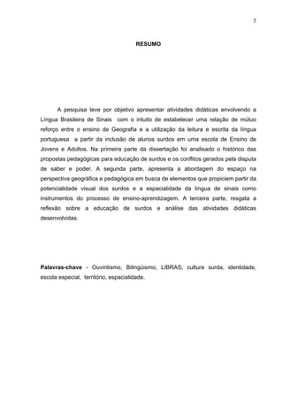 5



                                       RESUMO




      A pesquisa teve por objetivo apresentar atividades didáticas envolvendo a
Língua Brasileira de Sinais com o intuito de estabelecer uma relação de mútuo
reforço entre o ensino de Geografia e a utilização da leitura e escrita da língua
portuguesa a partir da inclusão de alunos surdos em uma escola de Ensino de
Jovens e Adultos. Na primeira parte da dissertação foi analisado o histórico das
propostas pedagógicas para educação de surdos e os conflitos gerados pela disputa
de saber e poder. A segunda parte, apresenta a abordagem do espaço na
perspectiva geográfica e pedagógica em busca de elementos que propiciem partir da
potencialidade visual dos surdos e a espacialidade da língua de sinais como
instrumentos do processo de ensino-aprendizagem. A terceira parte, resgata a
reflexão sobre a educação de surdos e análise das atividades didáticas
desenvolvidas.




Palavras-chave - Ouvintismo, Bilingüismo, LIBRAS, cultura surda, identidade,
escola especial, território, espacialidade.
 