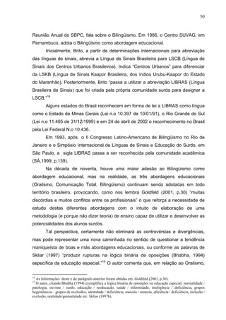 50



Reunião Anual do SBPC, fala sobre o Bilingüismo. Em 1986, o Centro SUVAG, em
Pernambuco, adota o Bilingüismo como abordagem educacional.
         Inicialmente, Brito, a partir de determinações internacionais para abreviação
das línguas de sinais, abrevia a Língua de Sinais Brasileira para LSCB (Língua de
Sinais dos Centros Urbanos Brasileiros). Indica “Centros Urbanos” para diferenciar
da LSKB (Língua de Sinais Kaapor Brasileira, dos índios Urubu-Kaapor do Estado
do Maranhão). Posteriormente, Brito “passa a utilizar a abreviação LIBRAS (Língua
Brasileira de Sinais) que foi criada pela própria comunidade surda para designar a
LSCB.”14
         Alguns estados do Brasil reconhecem em forma de lei a LIBRAS como língua
como o Estado de Minas Gerais (Lei n.o 10.397 de 10/01/91), o Rio Grande do Sul
(Lei n.o 11.405 de 31/12/1999) e em 24 de abril de 2002 o reconhecimento no Brasil
pela Lei Federal N.o 10.436.
         Em 1993, após o II Congresso Latino-Americano de Bilingüismo no Rio de
Janeiro e o Simpósio Internacional de Línguas de Sinais e Educação do Surdo, em
São Paulo, a sigla LIBRAS passa a ser reconhecida pela comunidade acadêmica
(SÁ,1999, p.139).
         Na década de noventa, houve uma maior adesão ao Bilingüismo como
abordagem educacional, mas na realidade, as três abordagens educacionais
(Oralismo, Comunicação Total, Bilingüismo) continuam sendo adotadas em todo
território brasileiro, provocando, como nos lembra Goldfeld (2001, p.30) “muitas
discórdias e muitos conflitos entre os profissionais” o que reforça a necessidade de
estudo destas diferentes abordagens com o intuito de elaboração de uma
metodologia (e porque não dizer teoria) de ensino capaz de utilizar e desenvolver as
potencialidades dos alunos surdos.
         Tal perspectiva, certamente não eliminará as controvérsias e divergências,
mas pode representar uma nova caminhada no sentido de questionar a tendência
maniqueísta de boas e más abordagens educacionais, ou conforme as palavras de
Skliar (1997) “produzir rupturas na lógica binária de oposições (Bhabha, 1994)
específica da educação especial.”15 O autor comenta que, em relação ao Oralismo,


14
  As informações deste e do parágrafo anterior foram obtidas em: Goldfeld (2001, p.30).
15
  O autor, citando Bhabha (1994) exemplifica a lógica binária de oposições na educação especial: normalidade /
patologia, ouvinte / surdo, educação / reeducação, saúde / infermidade, inteligência / deficiência, grupos
hegemônicos / grupos de excluídos, identidade / deficiência, maioria / minoria, eficiência / deficiência, inclusão /
exclusão, oralidade/gestualidade etc. Skliar (1997b).
 