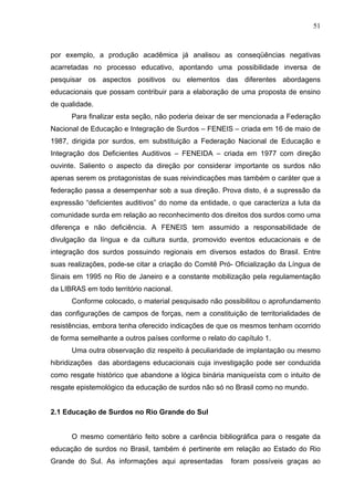 51



por exemplo, a produção acadêmica já analisou as conseqüências negativas
acarretadas no processo educativo, apontando uma possibilidade inversa de
pesquisar os aspectos positivos ou elementos das diferentes abordagens
educacionais que possam contribuir para a elaboração de uma proposta de ensino
de qualidade.
      Para finalizar esta seção, não poderia deixar de ser mencionada a Federação
Nacional de Educação e Integração de Surdos – FENEIS – criada em 16 de maio de
1987, dirigida por surdos, em substituição a Federação Nacional de Educação e
Integração dos Deficientes Auditivos – FENEIDA – criada em 1977 com direção
ouvinte. Saliento o aspecto da direção por considerar importante os surdos não
apenas serem os protagonistas de suas reivindicações mas também o caráter que a
federação passa a desempenhar sob a sua direção. Prova disto, é a supressão da
expressão “deficientes auditivos” do nome da entidade, o que caracteriza a luta da
comunidade surda em relação ao reconhecimento dos direitos dos surdos como uma
diferença e não deficiência. A FENEIS tem assumido a responsabilidade de
divulgação da língua e da cultura surda, promovido eventos educacionais e de
integração dos surdos possuindo regionais em diversos estados do Brasil. Entre
suas realizações, pode-se citar a criação do Comitê Pró- Oficialização da Língua de
Sinais em 1995 no Rio de Janeiro e a constante mobilização pela regulamentação
da LIBRAS em todo território nacional.
      Conforme colocado, o material pesquisado não possibilitou o aprofundamento
das configurações de campos de forças, nem a constituição de territorialidades de
resistências, embora tenha oferecido indicações de que os mesmos tenham ocorrido
de forma semelhante a outros países conforme o relato do capítulo 1.
      Uma outra observação diz respeito à peculiaridade de implantação ou mesmo
hibridizações das abordagens educacionais cuja investigação pode ser conduzida
como resgate histórico que abandone a lógica binária maniqueísta com o intuito de
resgate epistemológico da educação de surdos não só no Brasil como no mundo.


2.1 Educação de Surdos no Rio Grande do Sul


      O mesmo comentário feito sobre a carência bibliográfica para o resgate da
educação de surdos no Brasil, também é pertinente em relação ao Estado do Rio
Grande do Sul. As informações aqui apresentadas        foram possíveis graças ao
 