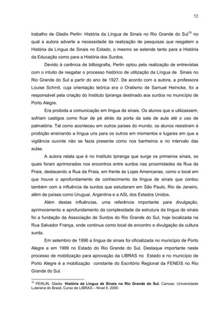 52



trabalho de Gladis Perlin: História da Língua de Sinais no Rio Grande do Sul16 no
qual a autora adverte a necessidade da realização de pesquisas que resgatem a
História da Língua de Sinais no Estado, o mesmo se estende tanto para a História
da Educação como para a História dos Surdos.
         Devido à carência de bilbiografia, Perlin optou pela realização de entrevistas
com o intuito de resgatar o processo histórico de utilização da Língua de Sinais no
Rio Grande do Sul a partir do ano de 1927. De acordo com a autora, a professora
Louise Schmit, cuja orientação teórica era o Oralismo de Samuel Heinicke, foi a
responsável pela criação do Instituto Ipiranga destinado aos surdos no município de
Porto Alegre.
         Era proibida a comunicação em língua de sinais. Os alunos que a utilizassem,
sofriam castigos como ficar de pé atrás da porta da sala de aula até o uso de
palmatória. Tal como aconteceu em outros países do mundo, os alunos resistiram à
proibição ensinando a língua uns para os outros em momentos e lugares em que a
vigilância ouvinte não se fazia presente como nos banheiros e no intervalo das
aulas.
         A autora relata que é no Instituto Ipiranga que surge os primeiros sinais, os
quais foram aprimorados nos encontros entre surdos nas proximidades da Rua da
Praia, destacando a Rua da Praia, em frente às Lojas Americanas, como o local em
que houve o aprofundamento de conhecimento da língua de sinais que contou
também com a influência de surdos que estudaram em São Paulo, Rio de Janeiro,
além de países como Uruguai, Argentina e a ASL dos Estados Unidos.
         Além destas influências, uma referência importante para divulgação,
aprimoramento e aprofundamento da complexidade da estrutura da língua de sinais
foi a fundação da Associação de Surdos do Rio Grande do Sul, hoje localizada na
Rua Salvador França, onde continua como local de encontro e divulgação da cultura
surda.
         Em setembro de 1996 a língua de sinais foi oficializada no município de Porto
Alegre e em 1999 no Estado do Rio Grande do Sul. Destaque importante neste
processo de mobilização para aprovação da LIBRAS no Estado e no município de
Porto Alegre é a mobilização constante do Escritório Regional da FENEIS no Rio
Grande do Sul.

16
  PERLIN, Gladis. História da Língua de Sinais no Rio Grande do Sul. Canoas: Universidade
Luterana do Brasil, Curso de LIBRAS – Nível II, 2000.
 