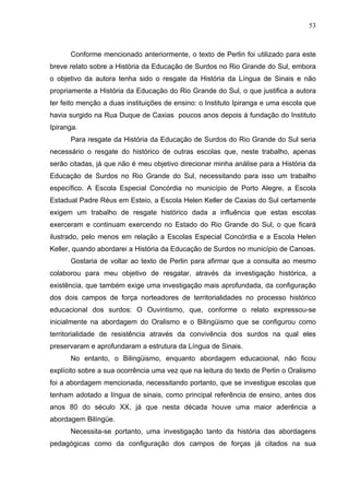 53



      Conforme mencionado anteriormente, o texto de Perlin foi utilizado para este
breve relato sobre a História da Educação de Surdos no Rio Grande do Sul, embora
o objetivo da autora tenha sido o resgate da História da Língua de Sinais e não
propriamente a História da Educação do Rio Grande do Sul, o que justifica a autora
ter feito menção a duas instituições de ensino: o Instituto Ipiranga e uma escola que
havia surgido na Rua Duque de Caxias poucos anos depois à fundação do Instituto
Ipiranga.
      Para resgate da História da Educação de Surdos do Rio Grande do Sul seria
necessário o resgate do histórico de outras escolas que, neste trabalho, apenas
serão citadas, já que não é meu objetivo direcionar minha análise para a História da
Educação de Surdos no Rio Grande do Sul, necessitando para isso um trabalho
específico. A Escola Especial Concórdia no município de Porto Alegre, a Escola
Estadual Padre Réus em Esteio, a Escola Helen Keller de Caxias do Sul certamente
exigem um trabalho de resgate histórico dada a influência que estas escolas
exerceram e continuam exercendo no Estado do Rio Grande do Sul, o que ficará
ilustrado, pelo menos em relação a Escolas Especial Concórdia e a Escola Helen
Keller, quando abordarei a História da Educação de Surdos no município de Canoas.
      Gostaria de voltar ao texto de Perlin para afirmar que a consulta ao mesmo
colaborou para meu objetivo de resgatar, através da investigação histórica, a
existência, que também exige uma investigação mais aprofundada, da configuração
dos dois campos de força norteadores de territorialidades no processo histórico
educacional dos surdos: O Ouvintismo, que, conforme o relato expressou-se
inicialmente na abordagem do Oralismo e o Bilingüismo que se configurou como
territorialidade de resistência através da convivência dos surdos na qual eles
preservaram e aprofundaram a estrutura da Língua de Sinais.
      No entanto, o Bilingüismo, enquanto abordagem educacional, não ficou
explícito sobre a sua ocorrência uma vez que na leitura do texto de Perlin o Oralismo
foi a abordagem mencionada, necessitando portanto, que se investigue escolas que
tenham adotado a língua de sinais, como principal referência de ensino, antes dos
anos 80 do século XX, já que nesta década houve uma maior aderência a
abordagem Bilíngüe.
      Necessita-se portanto, uma investigação tanto da história das abordagens
pedagógicas como da configuração dos campos de forças já citados na sua
 