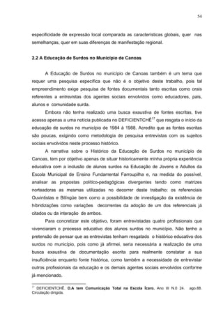 54



especificidade de expressão local comparada as características globais, quer nas
semelhanças, quer em suas diferenças de manifestação regional.


2.2 A Educação de Surdos no Município de Canoas


      A Educação de Surdos no município de Canoas também é um tema que
requer uma pesquisa específica que não é o objetivo deste trabalho, pois tal
empreendimento exige pesquisa de fontes documentais tanto escritas como orais
referentes a entrevistas dos agentes sociais envolvidos como educadores, pais,
alunos e comunidade surda.
      Embora não tenha realizado uma busca exaustiva de fontes escritas, tive
acesso apenas a uma notícia publicada no DEFICIENTCHÊ17 que resgata o início da
educação de surdos no município de 1984 à 1988. Acredito que as fontes escritas
são poucas, exigindo como metodologia de pesquisa entrevistas com os sujeitos
sociais envolvidos neste processo histórico.
      A narrativa sobre o Histórico da Educação de Surdos no município de
Canoas, tem por objetivo apenas de situar historicamente minha própria experiência
educativa com a inclusão de alunos surdos na Educação de Jovens e Adultos da
Escola Municipal de Ensino Fundamental Farroupilha e, na medida do possível,
analisar as propostas político-pedagógicas divergentes tendo como matrizes
norteadoras as mesmas utilizadas no decorrer deste trabalho: os referenciais
Ouvintistas e Bilíngüe bem como a possibilidade de investigação da existência de
híbridizações como variações decorrentes da adoção de um dos referenciais já
citados ou da interação de ambos.
      Para concretizar este objetivo, foram entrevistadas quatro profissionais que
vivenciaram o processo educativo dos alunos surdos no município. Não tenho a
pretensão de pensar que as entrevistas tenham resgatado o histórico educativo dos
surdos no município, pois como já afirmei, seria necessária a realização de uma
busca exaustiva de documentação escrita para realmente constatar a sua
insuficiência enquanto fonte histórica, como também a necessidade de entrevistar
outros profissionais da educação e os demais agentes sociais envolvidos conforme
já mencionado.

17
   DEFICIENTCHÊ. D.A tem Comunicação Total na Escola Ícaro. Ano III N.0 24.   ago.88.
Circulação dirigida.
 