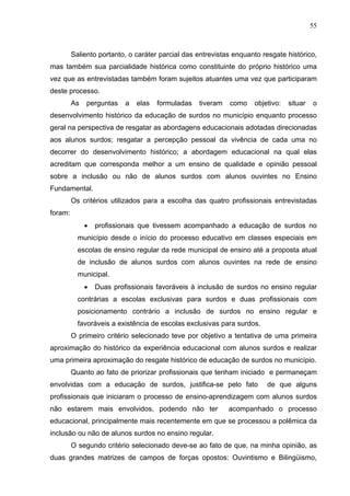 55



         Saliento portanto, o caráter parcial das entrevistas enquanto resgate histórico,
mas também sua parcialidade histórica como constituinte do próprio histórico uma
vez que as entrevistadas também foram sujeitos atuantes uma vez que participaram
deste processo.
         As   perguntas    a   elas   formuladas   tiveram   como   objetivo:   situar   o
desenvolvimento histórico da educação de surdos no município enquanto processo
geral na perspectiva de resgatar as abordagens educacionais adotadas direcionadas
aos alunos surdos; resgatar a percepção pessoal da vivência de cada uma no
decorrer do desenvolvimento histórico; a abordagem educacional na qual elas
acreditam que corresponda melhor a um ensino de qualidade e opinião pessoal
sobre a inclusão ou não de alunos surdos com alunos ouvintes no Ensino
Fundamental.
         Os critérios utilizados para a escolha das quatro profissionais entrevistadas
foram:
              •   profissionais que tivessem acompanhado a educação de surdos no
           município desde o início do processo educativo em classes especiais em
           escolas de ensino regular da rede municipal de ensino até a proposta atual
           de inclusão de alunos surdos com alunos ouvintes na rede de ensino
           municipal.
              •   Duas profissionais favoráveis à inclusão de surdos no ensino regular
           contrárias a escolas exclusivas para surdos e duas profissionais com
           posicionamento contrário a inclusão de surdos no ensino regular e
           favoráveis a existência de escolas exclusivas para surdos.
         O primeiro critério selecionado teve por objetivo a tentativa de uma primeira
aproximação do histórico da experiência educacional com alunos surdos e realizar
uma primeira aproximação do resgate histórico de educação de surdos no município.
         Quanto ao fato de priorizar profissionais que tenham iniciado e permaneçam
envolvidas com a educação de surdos, justifica-se pelo fato             de que alguns
profissionais que iniciaram o processo de ensino-aprendizagem com alunos surdos
não estarem mais envolvidos, podendo não ter                 acompanhado o processo
educacional, principalmente mais recentemente em que se processou a polêmica da
inclusão ou não de alunos surdos no ensino regular.
         O segundo critério selecionado deve-se ao fato de que, na minha opinião, as
duas grandes matrizes de campos de forças opostos: Ouvintismo e Bilingüismo,
 