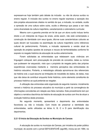 56



expressam-se hoje também pelo debate da inclusão ou não de alunos surdos no
ensino regular. A inclusão dos surdos no ensino regular expressa a oposição dos
dois projetos educacionais citados no sentido de que, a inclusão, na verdade, oculta
a opressão de uma cultura sobre outra, oculta a diferença que passa a ser vista
como diversidade da cultura majoritária, caracterizando o colonialismo curricular.
      Mesmo com a garantia prevista em lei de que um aluno surdo incluso tenha
direito a um intérprete da língua de sinais, ainda assim, não está contemplada a
construção de identidade com seus iguais, dilui-se suas características culturais as
quais devem ser buscadas na assimilação da cultura majoritária como referencia
cultural de pertencimento. Portanto, a inclusão representa a versão atual de
oposição de projetos opostos de avanços e recuos de territorialidades conforme foi
exposto no resgate histórico da educação de surdos anteriormente.
      Foram solicitadas as entrevistadas que relatassem suas vivências em
linguagem coloquial, sem preocupação de precisão de conceitos, datas ou nomes
que pudessem ter esquecido, visto que o propósito de resgate partiu das próprias
experiências vivenciadas mediante a      memória perceptiva das entrevistadas do
histórico educativo. Portanto, a metodologia utilizada aproxima-se dos referenciais
da história oral, a qual assume as limitações de inexatidão de dados, de datas, mas
que não deixa de contribuir enquanto fonte histórica, como elemento constituinte do
processo histórico ao qual pretende-se resgatar.
      A utilização das entrevistas está organizada da seguinte maneira: inicialmente
narrará o histórico do processo educativo do município a partir da convergência de
informações coincidentes em relação aos fatos narrados. Este procedimento tem por
objetivo a narrativa diacrônica da história de educação de surdos com fins de situar a
evolução histórica deste processo.
      No segundo momento, apresentará o depoimento das entrevistadas
favoráveis ou não à inclusão. Com intuito de preservar a identidade das
entrevistadas, serão utilizadas as letras A, B, C e D para identificação dos
depoimentos.


2.2.1 O Início da Educação de Surdos no Município de Canoas


      A educação de surdos no município de Canoas, por iniciativa do poder público
municipal, de acordo com o jornal DEFICIENTCHÊ (ago/88), iniciou-se em 1984, na
 