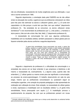 58



não era oficializada, necessitando de muitas exigências para sua efetivação, o que
veio a ocorrer somente em 1990.
       Segundo depoimentos, a orientação dada pela FADERS era de não utilizar
sinais na educação dos surdos, sugeria-se que as professoras colocassem as mãos
para trás para não estimular os alunos a utilizarem gestos, pois “[...] O surdo tem
capacidade e tu fala porque o surdo tem que falar, tem que oralizar” (depoimento
professora D).        Na ansiedade de se comunicar, os alunos utilizavam sinais
             18
domésticos        e era recomendado às professoras que “[...] não podia [...] mandava o
aluno parar e, fala com ele e dizia: fala, fala, fala![...]” (depoimento professora A).
       A necessidade de comunicação fez com que, algumas profissionais,
insatisfeitas com os resultados obtidos, também passassem a utilizar gestos para se
fazerem entender pelos alunos conforme o seguinte depoimento:


                          A gente tinha sensibilidade, ficava preocupada com aquilo, a gente não
                         podava, aceitava e a gente também começou a sentir aquela necessidade
                         também. Alguma coisa, quando eles não entendiam, a gente também
                         utilizava sinais, mas daí era uns sinais que a gente não sabia como é que
                         tinha saído, era uma coisa bem empírica. Era a necessidade de
                         comunicação. Tinha alunos que até conseguiam falar, mas aqueles que não
                         conseguiam se tornavam extremamente agressivos, se jogavam no chão,
                         viravam a classe: “Vejam, por favor, me entendam, alguém precisa me
                         entender.”A gente não tinha familiarização com a Língua de Sinais. (
                         Professora A)




       Segundo o depoimento da professora A, a dificuldade de comunicação e a
ansiedade dos alunos em se fazer entender é que propiciava a tolerância e até
mesmo a necessidade de, eventualmente, “[...] alguma coisa, quando eles não
entendiam [...]” utilizar gestos ou mesmo sinais para dar significado a comunicação,
ao processo de ensino-aprendizagem. O trabalho desenvolvido em sala de aula
exigia, mesmo que as profissionais concordassem ou quisessem seguir as
orientações sugeridas, uma variação da proposta pedagógica a elas apresentada de
oralização sem utilização de sinais. Esta variação, na necessidade de utilizar gestos
e sinais, expressava a insatisfação com os resultados obtidos “[...] A gente tinha
sensibilidade, ficava preocupada com aquilo [...]”. A insatisfação provoca o
questionamento da proposta, faz com que as profissionais pensem em novas


18
  Conceito utilizado para referir-se aos sinais que a criança surda desenvolve no ambiente familiar
para comuincar-se com seus familiares.
 
