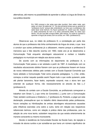 59



alternativas, até mesmo na possibilidade de aprender e utilizar a Língua de Sinais na
sua prática docente:


                       Em 1993 comecei a dar aulas para eles (surdos). Sem saber nada, sem
                       saber um sinal. Só sabia dar “oi”. Os dois primeiros sinais que eu aprendi foi
                       “professora burra” porque eles entenderam na hora que a professora não
                       sabia fazer sinal nenhum. Eu fiquei quebrada! Aí, resolvi que não. Espera
                       aí, estão precisando de mim e eu estou precisando deles. Eu estou aqui
                       dentro. Vou ter que falar a língua deles, pelo menos. Foi onde eu comecei a
                       aprender a língua (de sinais) com os surdos, em 1993. (professora D)


      Observa-se que, no relato da professora D, a constatação por parte dos
alunos de que a professora não tinha conhecimento da língua de sinais, o que leva
a concluir que outras professoras já a utilizassem, mesmo porque a professora D
menciona que o fato descrito ocorreu em 1993, neste ano já se desenvolvia a
Comunicação Total enquanto abordagem educacional a nortear o trabalho
pedagógico no município em relação aos alunos surdos.
      De acordo com as informações do depoimento da professora A, a
Comunicação Total passou a ser adotada a partir de 1987. A insatisfação com os
resultados educacionais obtidos fizeram com que as professoras fossem em busca
de novos referenciais obtidos pelo contato com a Escola Especial Concórdia que
havia adotado a Comunicação Total como proposta pedagógica. “[...] Daí, então,
começou a entrar naquela questão assim:“façam tudo o que vocês quiserem, pode
até plantar bananeira, fazer teatro, expressão corporal, mas o aluno tem que
entender de qualquer forma, não necessariamente só através da fala [...]”
(professora A)
      Através do contato com a Escola Concórdia, as profissionais começaram a
trabalhar com Sinais “[...] que vinha do Concórdia [...] junto com a Comunicação
Total, também continuava o Oralismo [...]” (professora A). Portanto, a julgar por esta
declaração, pressupõe-se que no trabalho diário desenvolvido pelas professoras,
houve variações ou hibridizações de ambas abordagens educacionais causadas
pela influência exercidas uma sobre a outra, tanto em relação aos respectivos
referenciais teóricos, como em relação à prática diária das professoras, pois na
adoção de uma nova teoria, subsistem resquícios da que existia anteriormente de
maneira consciente ou mesmo inconsciente.
      Devido à resistência da Comunidade Escolar da Escola Ícaro, de rejeição a
inclusão de alunos surdos e por acreditar-se que havia um número significativo de
 