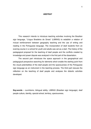 6



                                       ABSTRAT




       This research intends to introduce teaching activities involving the Brazilian
sign language, “Língua Brasileira de Sinais” (LIBRAS) to establish a relation of
mutual reinforcement between geography teaching and the use of writing and
reading in the Portuguese language. The incorporation of deaf students from an
evening course in a school for youth and adults was set as a start. The history of the
pedagogical proposal for the teaching of deaf people and the conflicts created by
knowledge and power dispute was analyzed in the first part of the dissertation.
       The second part introduces the space approach in the geographical and
pedagogical perspective searching for elements which enable the starting point from
the visual potentialities of the deaf people and the spaciousness of the Portuguese
sign language as an instrument in the teaching process. The third part rescues the
reflection on the teaching of deaf people and analyses the didactic activities
developed.




Key-words – ouvintismo, bilingual ability, LIBRAS (Brasilian sign language), deaf
people culture, identity, special school, territory, spaciousness.
 