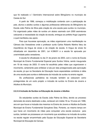 61



que foi realizado o I Seminário Internacional sobre Bilingüismo no município de
Caxias do Sul.
      A partir de 1996, começou a mobilização contando com a participação de
pais, alunos e adultos surdos e algumas professoras defensoras do Bilingüismo da
Escola João Palma da Silva pela criação de uma escola para surdos no município.
Foi organizado pelas mães de surdos um abaixo assinado com 2000 assinaturas
colocando a necessidade da criação da escola, entregue ao prefeito Hugo Lagranha
o qual manifestou seu apoio.
      Para que houvesse aprovação, as mães organizaram uma manifestação na
Câmara dos Vereadores onde o professor surdo Carlos Roberto Martins falou da
importância da língua de sinais e da criação da escola. A língua de sinais foi
oficializada em dezembro de 2001, Lei 4.596/01 e a escola foi aprovada por
unanimidade pelos vereadores.
      A escola foi oficializada no dia 31 de janeiro de 2003, com o nome de Escola
Municipal de Ensino Fundamental Especial para Surdos Vitória, sendo inaugurada
em 19 de março de 2003. O nome foi escolhido pelas mães que organizaram o
movimento, certamente para enfatizar a luta por elas protagonizada pela aprovação
da escola, já que na Secretaria de Educação havia especialistas contrários à idéia
de uma escola para surdos e defensores da inclusão de surdos no ensino regular.
      Os profissionais partidários da inclusão também se colocaram como
protagonistas de um outro projeto: a inclusão de surdos no Ensino de Jovens e
Adultos do Município.


2.2.2 A Inclusão de Surdos na Educação de Jovens e Adultos


      Os estudantes surdos da Escola João Palma da Silva, devido ao processo
demorado de ensino destinado a eles, contavam em média 18 ou 19 anos em 1996,
ano em que houve a inclusão dos mesmos no Ensino de Jovens e Adultos da Escola
Municipal de Ensino Fundamental Gonçalves Dias. Portanto, ao mesmo tempo em
que havia um movimento de mães para conquistar uma escola exclusiva          para
surdos, também se processava um movimento que acreditava na inclusão de surdos
na escola regular encaminhado pela Equipe de Educação Especial da Secretaria
Municipal de Educação de Canoas.
 