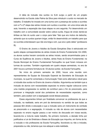 62



      A idéia de inclusão dos surdos no EJA surgiu a partir de um projeto
desenvolvido na Escola João Palma da Silva para introduzir o surdo no mercado de
trabalho. O trabalho foi iniciado em uma turma com a presença de surdos e ouvintes
com a lª e 2ª etapa das séries iniciais com surdos e ouvintes em uma única sala de
aula, havendo a separação das duas etapas no ano seguinte. Foi desenvolvido um
trabalho com a comunidade escolar sobre cultura surda, língua de sinais dando-se
ênfase ao fato do surdo usar o corpo para falar “fato que era motivo de deboche,
achando que os surdos queriam brigar, então foi desenvolvido um trabalho para que
os ouvintes entendessem que não era briga e sim, que era o jeito deles” (professora
B).
      O Ensino de Jovens e Adultos da Escola Gonçalves Dias é estruturado em
quatro etapas correspondentes às séries iniciais do Ensino Fundamental. Em 2000,
os alunos surdos haviam concluído as séries iniciais, sendo encaminhados para o
Curso de Suplência de Jovens e Adultos, séries finais do Ensino Fundamental, na
Escola Municipal de Ensino Fundamental Farroupilha na qual foram inclusos em
turmas de ouvintes. Também organizado em quatro etapas semestrais, no ano de
2001 houve a primeira formatura de 03 alunos surdos da Escola Farroupilha.
      No início do primeiro semestre de 2000, houve uma reunião com
representantes da Equipe de Educação Especial da Secretaria de Educação do
município, na qual foi comentada a Comunicação Total como alternativa viável para
a inclusão dos surdos no Ensino de Jovens e Adultos. Argumentou-se também que a
inclusão de alunos com necessidades especiais no ensino regular coloca-se como
uma medida progressista no sentido de contribuir para o fim do preconceito, para
promover a integração social dos portadores de necessidades especiais, como
também, para acabar com a segregação social dessas pessoas.
      Esses argumentos tinham por finalidade convencer os professores de que a
inclusão, na realidade, seria em prol da democracia no sentido de que todas as
pessoas têm direito à educação e que a inclusão seria um instrumento de combate
ao preconceito e a segregação. A inclusão ou não de alunos com necessidades
especiais no ensino regular passou a ser motivo de discussão em nossa escola,
levando-me a incluí-la neste trabalho. No primeiro momento, a decisão tinha por
justificativa a Lei de Diretrizes e Bases da Educação que impunha, em forma de lei,
a inclusão e nós professores da Escola Farroupilha, favoráveis ou não a inclusão,
preparados ou não, teríamos que nos adequar a esta realidade.
 