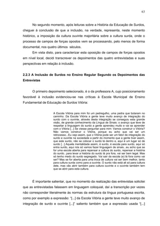 63



      No segundo momento, após leituras sobre a História da Educação de Surdos,
cheguei à conclusão de que a inclusão, na verdade, representa, neste momento
histórico, a imposição da cultura ouvinte majoritária sobre a cultura surda, onde o
processo de campos de forças opostos vem se processando, pelo menos de forma
documental, nos quatro últimos séculos.
      Em vista disto, para caracterizar esta oposição de campos de forças opostos
em nível local, decidi transcrever os depoimentos das quatro entrevistadas e suas
perspectivas em relação à inclusão.


2.2.3 A Inclusão de Surdos no Ensino Regular Segundo os Depoimentos das
Entrevistas


      O primeiro depoimento selecionado, é o da professora A, cujo posicionamento
favorável à inclusão evidenciou-se nas críticas à Escola Municipal de Ensino
Fundamental de Educação de Surdos Vitória:


                    A Escola Vitória para mim foi um pedregulho, uma pedra que botaram no
                    caminho. Da Escola Vitória a gente teve muito avanço de integração do
                    surdo com o ouvinte, através desta integração se conseguiu esta grande
                    visão, de grande conhecimento da Língua de Sinais: o avanço que teve de
                    respeitar a linguagem do surdo a gente aprendeu muito e vai se aprender
                    com o Vitória [...] Se viesse perguntar para mim: Vamos construir o Vitória?
                    Não vamos construir o Vitória, porque eu acho que vai ser um
                    retrocesso...Eu vejo assim, que o Vitória pode ser um fator de integração do
                    surdo e ouvinte na sociedade a partir do momento que a gente tiver assim,
                    que este surdo, não se colocar o surdo lá dentro e, aqui é um lugar só de
                    surdo [...] Aquela mentalidade assim, é surdo, é escola para surdo, aqui só
                    entra surdo, aqui nós só vamos fazer linguagem de sinais...eu acho que se
                    for uma escola aberta para repensar a cultura do surdo, repensar a história
                    do surdo...para levar a história do surdo lá pra fora, vai ser bem legal. Mas
                    só tenho medo do surdo segregado. Vai sair da escola (e) lá fora como vai
                    ser? Mas se for aberta para uma troca de cultura vai ser bem melhor, tanto
                    para cultura surda como para a ouvinte. O surdo não está ali só para cultura
                    dele, mas vão abrir também para cultura ouvinte e o ouvinte também tem
                    que se abrir para esta cultura.



      É importante salientar, que no momento da realização das entrevistas solicitei
que as entrevistadas falassem em linguagem coloquial, daí a transcrição por vezes
não corresponder literalmente às normas da estrutura da língua portuguesa escrita,
como por exemplo a expressão: “[...] da Escola Vitória a gente teve muito avanço de
integração de surdo e ouvinte [...]” saliento também que a expressão usada “[...]
 