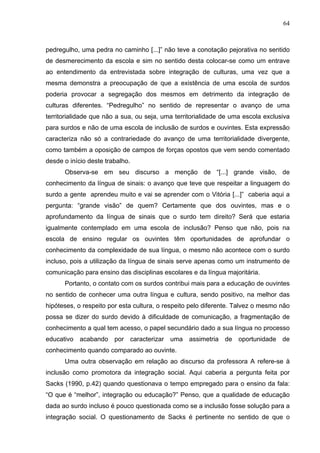 64



pedregulho, uma pedra no caminho [...]” não teve a conotação pejorativa no sentido
de desmerecimento da escola e sim no sentido desta colocar-se como um entrave
ao entendimento da entrevistada sobre integração de culturas, uma vez que a
mesma demonstra a preocupação de que a existência de uma escola de surdos
poderia provocar a segregação dos mesmos em detrimento da integração de
culturas diferentes. “Pedregulho” no sentido de representar o avanço de uma
territorialidade que não a sua, ou seja, uma territorialidade de uma escola exclusiva
para surdos e não de uma escola de inclusão de surdos e ouvintes. Esta expressão
caracteriza não só a contrariedade do avanço de uma territorialidade divergente,
como também a oposição de campos de forças opostos que vem sendo comentado
desde o início deste trabalho.
      Observa-se em seu discurso a menção de “[...] grande visão, de
conhecimento da língua de sinais: o avanço que teve que respeitar a linguagem do
surdo a gente aprendeu muito e vai se aprender com o Vitória [...]” caberia aqui a
pergunta: “grande visão” de quem? Certamente que dos ouvintes, mas e o
aprofundamento da língua de sinais que o surdo tem direito? Será que estaria
igualmente contemplado em uma escola de inclusão? Penso que não, pois na
escola de ensino regular os ouvintes têm oportunidades de aprofundar o
conhecimento da complexidade de sua língua, o mesmo não acontece com o surdo
incluso, pois a utilização da língua de sinais serve apenas como um instrumento de
comunicação para ensino das disciplinas escolares e da língua majoritária.
      Portanto, o contato com os surdos contribui mais para a educação de ouvintes
no sentido de conhecer uma outra língua e cultura, sendo positivo, na melhor das
hipóteses, o respeito por esta cultura, o respeito pelo diferente. Talvez o mesmo não
possa se dizer do surdo devido à dificuldade de comunicação, a fragmentação de
conhecimento a qual tem acesso, o papel secundário dado a sua língua no processo
educativo acabando por caracterizar uma assimetria de oportunidade de
conhecimento quando comparado ao ouvinte.
      Uma outra observação em relação ao discurso da professora A refere-se à
inclusão como promotora da integração social. Aqui caberia a pergunta feita por
Sacks (1990, p.42) quando questionava o tempo empregado para o ensino da fala:
“O que é “melhor”, integração ou educação?” Penso, que a qualidade de educação
dada ao surdo incluso é pouco questionada como se a inclusão fosse solução para a
integração social. O questionamento de Sacks é pertinente no sentido de que o
 