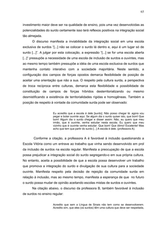 65



investimento maior deve ser na qualidade de ensino, pois uma vez desenvolvidas as
potencialidades do surdo certamente isso terá reflexos positivos na integração social
tão almejada.
      O discurso manifesta a inviabilidade da integração social em uma escola
exclusiva de surdos “[...] não se colocar o surdo lá dentro e, aqui é um lugar só de
surdo [...]”. A julgar por esta colocação, a expressão “[...] se for uma escola aberta
[...]” pressupõe a necessidade de uma escola de inclusão de surdos e ouvintes, mas
ao mesmo tempo também pressupõe a idéia de uma escola exclusiva de surdos que
mantenha contato interativo com a sociedade majoritária. Neste sentido, a
configuração dos campos de forças opostos demarca flexibilidade de posição de
aceitar uma orientação que não a sua. O respeito pela cultura surda, a perspectiva
de troca recíproca entre culturas, demarca esta flexibilidade e possibilidade de
constituição de campos de forças híbridos desterritorializando ou mesmo
desmistificando a existência de territorialidades rígidas e homogêneas. Também a
posição de respeito à vontade da comunidade surda pode ser observado:


                     Eu acredito que a escola é dele [surdo]. Não posso chegar lá: agora vou
                     pegar e botar ouvinte aqui. Se algum dia o surdo quiser isto, que bom! Que
                     bom! Algum dia o surdo chegar e disser assim: Não, eu quero que meu
                     irmão, que é ouvinte, venha estudar nesta escola. Eu quero que meu
                     vizinho que é ouvinte venha estudar. Que bom! Que ótimo! Excelente! Mas
                     acho que tem que partir do surdo [...] A escola é dele. (professora A).


       Conforme a citação, a professora A é favorável à inclusão questionando a
Escola Vitória como um entrave ao trabalho que vinha sendo desenvolvido em prol
da inclusão de surdos na escola regular. Manifesta a preocupação de que a escola
possa prejudicar a integração social do surdo segregando-o em sua própria cultura.
No entanto, aceita a possibilidade de que a escola possa desenvolver um trabalho
que promova a integração do surdo e divulgação de sua cultura para a sociedade
ouvinte. Manifesta respeito pela decisão de rejeição da comunidade surda em
relação à inclusão, mas ao mesmo tempo, manifesta a esperança de que no futuro
o surdo possa mudar de opinião aceitando escolas mistas de surdos e ouvintes.
      Na citação abaixo, o discurso da professora B, também favorável à inclusão
de surdos no ensino regular:


                     Acredito que sem a Língua de Sinais não tem como se desenvolverem.
                     Acredito sim, que eles (os surdos) têm uma cultura que deve ser respeitada,
 