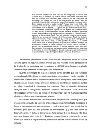 66


                     mas também acredito que eles têm que ser integrados no mundo dos
                     ouvintes. Não se tem hoje um país de surdos, uma cidade de surdos, não
                     tem um hospital, uma farmácia, eles precisam sim ser integrados na
                     sociedade...em relação ao que é de característico do surdo, nisto eu
                     acredito [...] mas também sei que não podem ficar isolados no mundo deles.
                     Como depois enfrentar o outro mundo? Porque eles vivem, todos nós
                     vivemos num mundo só, como nós também temos que sair do nosso pra
                     também ficar [num mundo só] [...] A gente tem que estar aberto a esta troca.
                     Não adianta eles quererem e a gente não. Se a gente tem que estar aberto
                     pra esta troca [...] No Bilingüismo, de fato trabalha a questão das duas
                     línguas. Hoje eu penso que ele [o surdo] ganhe mais com o Bilingüismo do
                     que com a Comunicação Total. Para ele entender o que tu queria passar,
                     não tinha que separar as línguas [...] A Comunicação Total, ela destruía,
                     não dava nem uma língua, nem outra. Eu penso que com o Bilingüismo é
                     um ganho bem maior, claro, é uma questão de língua [...] A minha
                     preocupação com a escola [Vitória] eu já te disse desde o começo [da
                     entrevista]: é que não se perca o contato com o outro, com os ouvintes, o
                     vínculo com a comunidade ouvinte. O ouvinte ganharia muito com isso.
                     Ganharia com ritmo, quantas crianças do ensino regular que tem toda essa
                     problemática de ritmo. Mas do ponto de vista pedagógico, acho interessante
                     [a Escola Vitória] porque é um ganho deles: em função da estrutura.



       Novamente, percebe-se no discurso o respeito à língua de sinais e à cultura
surda tal como no discurso anterior. Penso que este respeito é uma conseqüência
da divulgação de pesquisas que consideram a LIBRAS como língua e a adesão
crescente de profissionais à abordagem com Bilingüismo.
      Quanto à afirmação de respeito à cultura surda, acredito que são variações
provocadas pelo Bilingüismo enquanto abordagem educacional.               Neste sentido, é
interessante observar que a entrevistada reivindica o Bilingüismo como abordagem
educacional, ao mesmo tempo em que é contrária a existência de escola de surdos
por julgar prejudicial à integração dos mesmos. Esta constatação demonstra
variações que o Bilingüismo, enquanto proposta educacional, pode ocasionar
hibridizações permitindo que se pense em “bilingüismos”, pois há diversas propostas
bilíngües conforme será discutido mais adiante.
      No caso da entrevistada, percebe-se uma perspectiva de um bilingüismo que
pressuponha a inclusão do surdo no ensino regular. Sua manifestação de respeito à
língua e esta enquanto instrumento com o qual o aluno surdo tem condições de
aprender, pois sem ela, nas palavras da entrevistada, “[...] não tem como se
desenvolverem [...]”. Critica a Comunicação Total porque “[...] ela destruía, não dava
nem uma língua, nem outra [...].” Portanto, pressupõe-se a preocupação de um
ensino que valorize a língua de sinais, mesmo que este se processe numa escola de
inclusão.
 
