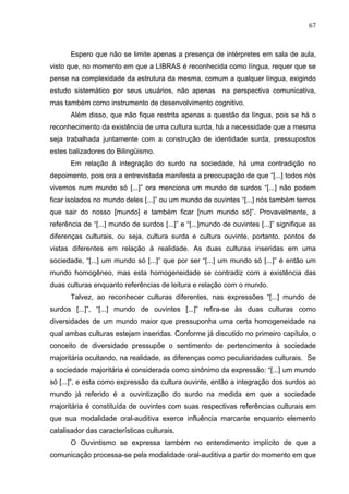 67



       Espero que não se limite apenas a presença de intérpretes em sala de aula,
visto que, no momento em que a LIBRAS é reconhecida como língua, requer que se
pense na complexidade da estrutura da mesma, comum a qualquer língua, exigindo
estudo sistemático por seus usuários, não apenas na perspectiva comunicativa,
mas também como instrumento de desenvolvimento cognitivo.
       Além disso, que não fique restrita apenas a questão da língua, pois se há o
reconhecimento da existência de uma cultura surda, há a necessidade que a mesma
seja trabalhada juntamente com a construção de identidade surda, pressupostos
estes balizadores do Bilingüismo.
       Em relação à integração do surdo na sociedade, há uma contradição no
depoimento, pois ora a entrevistada manifesta a preocupação de que “[...] todos nós
vivemos num mundo só [...]” ora menciona um mundo de surdos “[...] não podem
ficar isolados no mundo deles [...]” ou um mundo de ouvintes “[...] nós também temos
que sair do nosso [mundo] e também ficar [num mundo só]”. Provavelmente, a
referência de “[...] mundo de surdos [...]” e “[...]mundo de ouvintes [...]” signifique as
diferenças culturais, ou seja, cultura surda e cultura ouvinte, portanto, pontos de
vistas diferentes em relação à realidade. As duas culturas inseridas em uma
sociedade, “[...] um mundo só [...]” que por ser “[...] um mundo só [...]” é então um
mundo homogêneo, mas esta homogeneidade se contradiz com a existência das
duas culturas enquanto referências de leitura e relação com o mundo.
       Talvez, ao reconhecer culturas diferentes, nas expressões “[...] mundo de
surdos [...]”, “[...] mundo de ouvintes [...]” refira-se às duas culturas como
diversidades de um mundo maior que pressuponha uma certa homogeneidade na
qual ambas culturas estejam inseridas. Conforme já discutido no primeiro capítulo, o
conceito de diversidade pressupõe o sentimento de pertencimento à sociedade
majoritária ocultando, na realidade, as diferenças como peculiaridades culturais. Se
a sociedade majoritária é considerada como sinônimo da expressão: “[...] um mundo
só [...]”, e esta como expressão da cultura ouvinte, então a integração dos surdos ao
mundo já referido é a ouvintização do surdo na medida em que a sociedade
majoritária é constituída de ouvintes com suas respectivas referências culturais em
que sua modalidade oral-auditiva exerce influência marcante enquanto elemento
catalisador das características culturais.
       O Ouvintismo se expressa também no entendimento implícito de que a
comunicação processa-se pela modalidade oral-auditiva a partir do momento em que
 