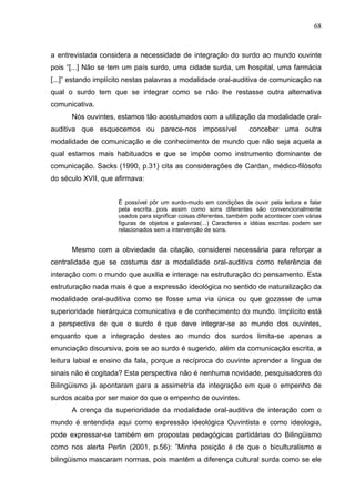 68



a entrevistada considera a necessidade de integração do surdo ao mundo ouvinte
pois “[...] Não se tem um país surdo, uma cidade surda, um hospital, uma farmácia
[...]” estando implícito nestas palavras a modalidade oral-auditiva de comunicação na
qual o surdo tem que se integrar como se não lhe restasse outra alternativa
comunicativa.
      Nós ouvintes, estamos tão acostumados com a utilização da modalidade oral-
auditiva que esquecemos ou parece-nos impossível                    conceber uma outra
modalidade de comunicação e de conhecimento de mundo que não seja aquela a
qual estamos mais habituados e que se impõe como instrumento dominante de
comunicação. Sacks (1990, p.31) cita as considerações de Cardan, médico-filósofo
do século XVII, que afirmava:


                     É possível pôr um surdo-mudo em condições de ouvir pela leitura e falar
                     pela escrita...pois assim como sons diferentes são convencionalmente
                     usados para significar coisas diferentes, também pode acontecer com várias
                     figuras de objetos e palavras(...) Caracteres e idéias escritas podem ser
                     relacionados sem a intervenção de sons.


      Mesmo com a obviedade da citação, considerei necessária para reforçar a
centralidade que se costuma dar a modalidade oral-auditiva como referência de
interação com o mundo que auxilia e interage na estruturação do pensamento. Esta
estruturação nada mais é que a expressão ideológica no sentido de naturalização da
modalidade oral-auditiva como se fosse uma via única ou que gozasse de uma
superioridade hierárquica comunicativa e de conhecimento do mundo. Implícito está
a perspectiva de que o surdo é que deve integrar-se ao mundo dos ouvintes,
enquanto que a integração destes ao mundo dos surdos limita-se apenas a
enunciação discursiva, pois se ao surdo é sugerido, além da comunicação escrita, a
leitura labial e ensino da fala, porque a recíproca do ouvinte aprender a língua de
sinais não é cogitada? Esta perspectiva não é nenhuma novidade, pesquisadores do
Bilingüismo já apontaram para a assimetria da integração em que o empenho de
surdos acaba por ser maior do que o empenho de ouvintes.
      A crença da superioridade da modalidade oral-auditiva de interação com o
mundo é entendida aqui como expressão ideológica Ouvintista e como ideologia,
pode expressar-se também em propostas pedagógicas partidárias do Bilingüismo
como nos alerta Perlin (2001, p.56): ”Minha posição é de que o biculturalismo e
bilingüismo mascaram normas, pois mantêm a diferença cultural surda como se ele
 