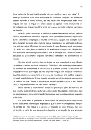 69



fosse incômoda. As posições bicultural e bilingual mantêm o surdo pelo meio.” A
ideologia ouvintista pode estar mascarada em propostas bilíngües, no sentido de
acabar impondo a cultura ouvinte, de não haver uma reciprocidade entre duas
línguas em que a língua de sinais coloca-se apenas como instrumento de
aprendizagem da língua majoritária tendo um espaço curricular reduzido ou mesmo
inexistente.
        Acredito que o discurso da entrevistada apresenta esta característica, pois ao
mesmo tempo em que defende a língua de sinais para desenvolvimento cognitivo do
surdo, vislumbra a integração ao mundo ouvinte que, a julgar pelo exemplo citado
como hospital, farmácia, etc., implícito está a necessidade de utilização da língua
oral, pois sem ela a dificuldade de comunicação é maior. Portanto, aqui, mesmo que
não tenha sido intenção da entrevistada, há a defesa de uma proposta bilíngüe sim,
mas com uma base ideológica Ouvintista, pois a ideologia está imbricada com as
estruturas de pensamento enquanto referência norteadora de conhecimento de
mundo.
        Significa admitir que há o risco de defesa de uma proposta de ensino bilíngüe
partindo de ouvintes, ser uma variação do Ouvintismo não sendo expresso apenas
no discurso da entrevistada e sim de todo e qualquer ouvinte. A dificuldade ou
impossibilidade de elaboração de uma proposta bilíngüe com iniciativa somente de
ouvintes requer necessariamente a presença da modalidade oral-auditiva enquanto
principal característica da língua ouvinte presente na estruturação do pensamento
na medida em que, língua e pensamento, estão inter-relacionados e, em função
disso, a língua ser também um instrumento ideológico.
        Neste sentido, o colonialismo19 marca sua presença a partir do momento em
que constitui suas referências culturais na elaboração da proposta, mesmo que esta
constituição ocorra como interiorização ideológica a qual o protagonista se proponha
a combater.
        Em vista disso, é premente a necessidade da participação da comunidade
surda, objetivando a construção de propostas que vá além de uma proposta bilíngüe
no sentido de         não reduzi-la a apenas a utilização de duas línguas, mas que
contemple, a partir de uma perspectiva dialógica, a construção de uma proposta


19
  Utilizo o conceito de colonialismo conforme a sugestão de Sá (2002, p.73) como “uma relação de poder
desigual entre dois ou mais grupos na qual “um não só controla e domina o outro mas também ainda tenta impor
sua ordem cultural ao(s) grupo(s) dominados(s)” (MERY,1991, apud WRIGLEY,1996, p.72).”
 